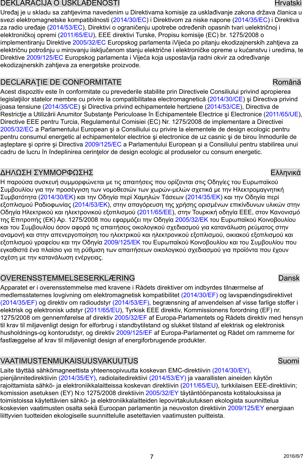 2016/6/7 7DEKLARACIJA O USKLAĐENOSTI                                         Hrvatski Uređaj je u skladu sa zahtjevima navedenim u Direktivama komisije za usklađivanje zakona država članica u svezi elektromagnetske kompatibilnosti (2014/30/EC) i Direktivom za niske napone (2014/35/EC) i Direktiva za radio uređaje (2014/53/EC), Direktivi o ograničenju upotrebe određenih opasnih tvari uelektričnoj i elektroničkoj opremi (2011/65/EU), EEE direktivi Turske, Propisu komisije (EC) br. 1275/2008 o implementiranju Direktive 2005/32/EC Europskog parlamenta iVijeća po pitanju ekodizajnerskih zahtjeva za električnu potrošnju u mirovanju iisključenom stanju električne i elektroničke opreme u kućanstvu i uredima, te Direktive 2009/125/EC Europskog parlamenta i Vijeća koja uspostavlja radni okvir za određivanje ekodizajnerskih zahtjeva za energetske proizvode.  DECLARAŢIE DE CONFORMITATE                                        Română Acest dispozitiv este în conformitate cu prevederile stabilite prin Directivele Consiliului privind apropierea legislaţiilor statelor membre cu privire la compatibilitatea electromagnetică (2014/30/CE) şi Directiva privind joasa tensiune (2014/35/CE) şi Directiva privind echipamentele hertziene (2014/53/CE), Directiva de Restricţie a Utilizării Anumitor Substanţe Periculoase în Echipamentele Electrice şi Electronice (2011/65/UE), Directive EEE pentru Turcia, Regulamentul Comisiei (EC) Nr. 1275/2008 de implementare a Directivei 2005/32/EC a Parlamentului European şi a Consiliului cu privire la elementele de design ecologic pentru pentru consumul energetic al echipamentelor electrice şi electronice de uz casnic şi de birou înmodurile de aşteptare şi oprire şi Directiva 2009/125/EC a Parlamentului European şi a Consiliului pentru stabilirea unui cadru de lucru în îndeplinirea cerinţelor de design ecologic al produselor cu consum energetic.  ∆ΗΛΩΣΗ ΣΥΜΜΟΡΦΩΣΗΣ                                               Ελληνικά Η παρούσα συσκευή συμμορφώνεται με τις απαιτήσεις που ορίζονται στις Οδηγίες του Ευρωπαϊκού Συμβουλίου για την προσέγγιση των νομοθεσιών των χωρών-μελών σχετικά με την Ηλεκτρομαγνητική Συμβατότητα (2014/30/EΚ) και την Οδηγία περί Χαμηλών Τάσεων (2014/35/EΚ) και την Οδηγία περί εξοπλισμού Ραδιοφωνίας (2014/53/EΚ), στην απαγόρευση της χρήσης ορισμένων επικίνδυνων υλικών στην Οδηγία Ηλεκτρικού και ηλεκτρονικού εξοπλισμού (2011/65/EE), στην Τουρκική οδηγία EEE, στον Κανονισμό της Επιτροπής (ΕΚ) Αρ. 1275/2008 που εφαρμόζει την Οδηγία 2005/32/ΕΚ του Ευρωπαϊκού Κοινοβουλίου και του Συμβουλίου όσον αφορά τις απαιτήσεις οικολογικού σχεδιασμού για κατανάλωση ρεύματος στην αναμονή και στην απενεργοποίηση του ηλεκτρικού και ηλεκτρονικού εξοπλισμού, οικιακού εξοπλισμού και εξοπλισμού γραφείου και την Οδηγία 2009/125/ΕΚ του Ευρωπαϊκού Κοινοβουλίου και του Συμβουλίου που εγκαθιστά ένα πλαίσιο για τη ρύθμιση των απαιτήσεων οικολογικού σχεδιασμού για προϊόντα που έχουν σχέση με την κατανάλωση ενέργειας.  OVERENSSTEMMELSESERKLÆRING                                      Dansk Apparatet er i overensstemmelse med kravene i Rådets direktiver om indbyrdes tilnærmelse af medlemsstaternes lovgivning om elektromagnetisk kompatibilitet (2014/30/EF) og lavspændingsdirektivet (2014/35/EF) og direktiv om radioudstyr (2014/53/EF), begrænsning af anvendelsen af visse farlige stoffer i elektrisk og elektronisk udstyr (2011/65/EU), Tyrkisk EEE direktiv, Kommissionens forordning (EF) nr. 1275/2008 om gennemførelse af direktiv 2005/32/EF af Europa-Parlamentets og Rådets direktiv med hensyn til krav til miljøvenligt design for elforbrug i standbytilstand og slukket tilstand af elektrisk og elektronisk husholdnings-og kontorudstyr, og direktiv 2009/125/EF af Europa-Parlamentet og Rådet om rammerne for fastlæggelse af krav til miljøvenligt design af energiforbrugende produkter.    VAATIMUSTENMUKAISUUSVAKUUTUS                                     Suomi Laite täyttää sähkömagneettista yhteensopivuutta koskevan EMC-direktiivin (2014/30/EY), pienjännitedirektiivin (2014/35/EY), radiolaitedirektiivi (2014/53/EY) ja vaarallisten aineiden käytön rajoittamista sähkö- ja elektroniikkalaitteissa koskevan direktiivin (2011/65/EU), turkkilaisen EEE-direktiivin; komission asetuksen (EY) N:o 1275/2008 direktiivin 2005/32/EY täytäntöönpanosta kotitalouksissa ja toimistoissa käytettävien sähkö- ja elektroniikkalaitteiden lepovirtakulutuksen ekologista suunnittelua koskevien vaatimusten osalta sekä Euroopan parlamentin ja neuvoston direktiivin 2009/125/EY energiaan liittyvien tuotteiden ekologiselle suunnittelulle asetettavien vaatimusten puitteista.    