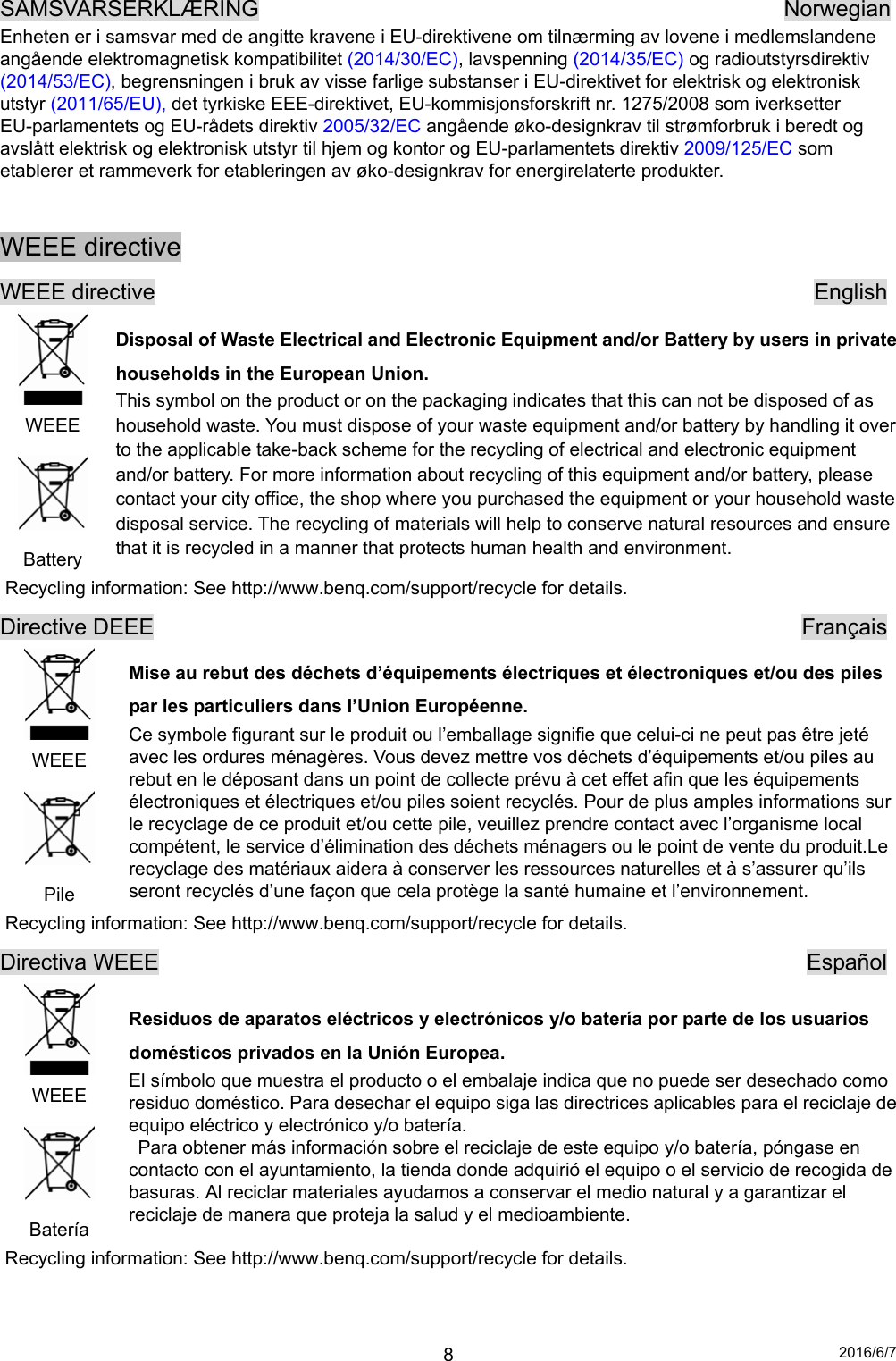 2016/6/7 8SAMSVARSERKLÆRING                                               Norwegian Enheten er i samsvar med de angitte kravene i EU-direktivene om tilnærming av lovene i medlemslandene angående elektromagnetisk kompatibilitet (2014/30/EC), lavspenning (2014/35/EC) og radioutstyrsdirektiv (2014/53/EC), begrensningen i bruk av visse farlige substanser i EU-direktivet for elektrisk og elektronisk utstyr (2011/65/EU), det tyrkiske EEE-direktivet, EU-kommisjonsforskrift nr. 1275/2008 som iverksetter EU-parlamentets og EU-rådets direktiv 2005/32/EC angående øko-designkrav til strømforbruk i beredt og avslått elektrisk og elektronisk utstyr til hjem og kontor og EU-parlamentets direktiv 2009/125/EC som etablerer et rammeverk for etableringen av øko-designkrav for energirelaterte produkter.  WEEE directive WEEE directive                                                           English  WEEE  Battery Disposal of Waste Electrical and Electronic Equipment and/or Battery by users in private households in the European Union. This symbol on the product or on the packaging indicates that this can not be disposed of as household waste. You must dispose of your waste equipment and/or battery by handling it over to the applicable take-back scheme for the recycling of electrical and electronic equipment and/or battery. For more information about recycling of this equipment and/or battery, please contact your city office, the shop where you purchased the equipment or your household waste disposal service. The recycling of materials will help to conserve natural resources and ensure that it is recycled in a manner that protects human health and environment. Recycling information: See http://www.benq.com/support/recycle for details. Directive DEEE                                                          Français  WEEE  Pile Mise au rebut des déchets d’équipements électriques et électroniques et/ou des piles par les particuliers dans l’Union Européenne. Ce symbole figurant sur le produit ou l’emballage signifie que celui-ci ne peut pas être jeté avec les ordures ménagères. Vous devez mettre vos déchets d’équipements et/ou piles au rebut en le déposant dans un point de collecte prévu à cet effet afin que les équipements électroniques et électriques et/ou piles soient recyclés. Pour de plus amples informations sur le recyclage de ce produit et/ou cette pile, veuillez prendre contact avec l’organisme local compétent, le service d’élimination des déchets ménagers ou le point de vente du produit.Le recyclage des matériaux aidera à conserver les ressources naturelles et à s’assurer qu’ils seront recyclés d’une façon que cela protège la santé humaine et l’environnement. Recycling information: See http://www.benq.com/support/recycle for details. Directiva WEEE                                                          Español  WEEE  Batería Residuos de aparatos eléctricos y electrónicos y/o batería por parte de los usuarios domésticos privados en la Unión Europea. El símbolo que muestra el producto o el embalaje indica que no puede ser desechado como residuo doméstico. Para desechar el equipo siga las directrices aplicables para el reciclaje de equipo eléctrico y electrónico y/o batería.   Para obtener más información sobre el reciclaje de este equipo y/o batería, póngase en contacto con el ayuntamiento, la tienda donde adquirió el equipo o el servicio de recogida de basuras. Al reciclar materiales ayudamos a conservar el medio natural y a garantizar el reciclaje de manera que proteja la salud y el medioambiente. Recycling information: See http://www.benq.com/support/recycle for details.   