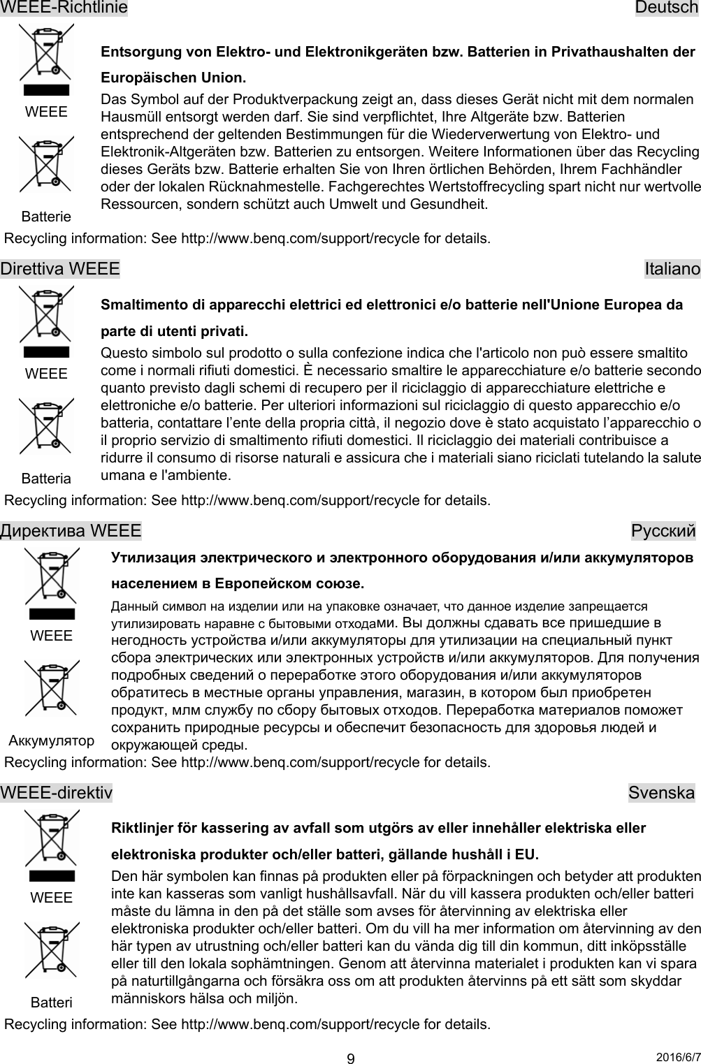 2016/6/7 9WEEE-Richtlinie                                                          Deutsch  WEEE  Batterie Entsorgung von Elektro- und Elektronikgeräten bzw. Batterien in Privathaushalten der Europäischen Union. Das Symbol auf der Produktverpackung zeigt an, dass dieses Gerät nicht mit dem normalen Hausmüll entsorgt werden darf. Sie sind verpflichtet, Ihre Altgeräte bzw. Batterien entsprechend der geltenden Bestimmungen für die Wiederverwertung von Elektro- und Elektronik-Altgeräten bzw. Batterien zu entsorgen. Weitere Informationen über das Recycling dieses Geräts bzw. Batterie erhalten Sie von Ihren örtlichen Behörden, Ihrem Fachhändler oder der lokalen Rücknahmestelle. Fachgerechtes Wertstoffrecycling spart nicht nur wertvolle Ressourcen, sondern schützt auch Umwelt und Gesundheit. Recycling information: See http://www.benq.com/support/recycle for details. Direttiva WEEE                                                            Italiano  WEEE  Batteria Smaltimento di apparecchi elettrici ed elettronici e/o batterie nell&apos;Unione Europea da parte di utenti privati. Questo simbolo sul prodotto o sulla confezione indica che l&apos;articolo non può essere smaltito come i normali rifiuti domestici. È necessario smaltire le apparecchiature e/o batterie secondo quanto previsto dagli schemi di recupero per il riciclaggio di apparecchiature elettriche e elettroniche e/o batterie. Per ulteriori informazioni sul riciclaggio di questo apparecchio e/o batteria, contattare l’ente della propria città, il negozio dove è stato acquistato l’apparecchio o il proprio servizio di smaltimento rifiuti domestici. Il riciclaggio dei materiali contribuisce a ridurre il consumo di risorse naturali e assicura che i materiali siano riciclati tutelando la salute umana e l&apos;ambiente. Recycling information: See http://www.benq.com/support/recycle for details. Директива WEEE                                                        Pyccкий  WEEE  Аккумулятор Утилизация электрического и электронного оборудования и/или аккумуляторов населением в Европейском союзе. Данный символ на изделии или на упаковке означает, что данное изделие запрещается утилизировать наравне с бытовыми отходами. Вы должны сдавать все пришедшие в негодность устройства и/или аккумуляторы для утилизации на специальный пункт сбора электрических или электронных устройств и/или аккумуляторов. Для получения подробных сведений о переработке этого оборудования и/или аккумуляторов обратитесь в местные органы управления, магазин, в котором был приобретен продукт, млм службу по сбору бытовых отходов. Переработка материалов поможет сохранить природные ресурсы и обеспечит безопасность для здоровья людей и окружающей среды. Recycling information: See http://www.benq.com/support/recycle for details. WEEE-direktiv                                                           Svenska  WEEE  Batteri Riktlinjer för kassering av avfall som utgörs av eller innehåller elektriska eller elektroniska produkter och/eller batteri, gällande hushåll i EU. Den här symbolen kan finnas på produkten eller på förpackningen och betyder att produkten inte kan kasseras som vanligt hushållsavfall. När du vill kassera produkten och/eller batteri måste du lämna in den på det ställe som avses för återvinning av elektriska eller elektroniska produkter och/eller batteri. Om du vill ha mer information om återvinning av den här typen av utrustning och/eller batteri kan du vända dig till din kommun, ditt inköpsställe eller till den lokala sophämtningen. Genom att återvinna materialet i produkten kan vi spara på naturtillgångarna och försäkra oss om att produkten återvinns på ett sätt som skyddar människors hälsa och miljön. Recycling information: See http://www.benq.com/support/recycle for details. 