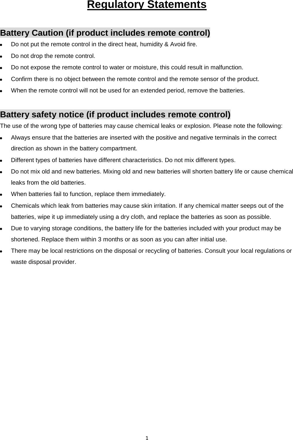  1 Regulatory Statements  Battery Caution (if product includes remote control)  Do not put the remote control in the direct heat, humidity &amp; Avoid fire.  Do not drop the remote control.  Do not expose the remote control to water or moisture, this could result in malfunction.  Confirm there is no object between the remote control and the remote sensor of the product.  When the remote control will not be used for an extended period, remove the batteries.  Battery safety notice (if product includes remote control) The use of the wrong type of batteries may cause chemical leaks or explosion. Please note the following:  Always ensure that the batteries are inserted with the positive and negative terminals in the correct direction as shown in the battery compartment.  Different types of batteries have different characteristics. Do not mix different types.  Do not mix old and new batteries. Mixing old and new batteries will shorten battery life or cause chemical leaks from the old batteries.  When batteries fail to function, replace them immediately.  Chemicals which leak from batteries may cause skin irritation. If any chemical matter seeps out of the batteries, wipe it up immediately using a dry cloth, and replace the batteries as soon as possible.  Due to varying storage conditions, the battery life for the batteries included with your product may be shortened. Replace them within 3 months or as soon as you can after initial use.  There may be local restrictions on the disposal or recycling of batteries. Consult your local regulations or waste disposal provider.   