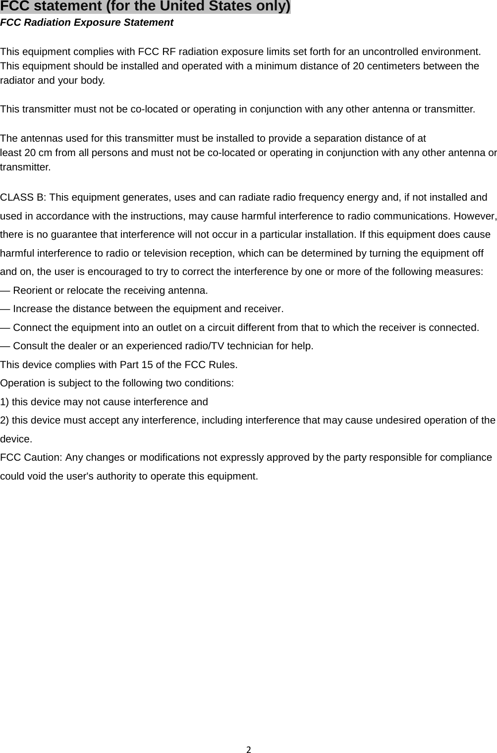  2 FCC statement (for the United States only) FCC Radiation Exposure Statement  This equipment complies with FCC RF radiation exposure limits set forth for an uncontrolled environment.   This equipment should be installed and operated with a minimum distance of 20 centimeters between the radiator and your body.  This transmitter must not be co-located or operating in conjunction with any other antenna or transmitter.  The antennas used for this transmitter must be installed to provide a separation distance of at   least 20 cm from all persons and must not be co-located or operating in conjunction with any other antenna or transmitter.  CLASS B: This equipment generates, uses and can radiate radio frequency energy and, if not installed and used in accordance with the instructions, may cause harmful interference to radio communications. However, there is no guarantee that interference will not occur in a particular installation. If this equipment does cause harmful interference to radio or television reception, which can be determined by turning the equipment off and on, the user is encouraged to try to correct the interference by one or more of the following measures: — Reorient or relocate the receiving antenna. — Increase the distance between the equipment and receiver. — Connect the equipment into an outlet on a circuit different from that to which the receiver is connected. — Consult the dealer or an experienced radio/TV technician for help. This device complies with Part 15 of the FCC Rules. Operation is subject to the following two conditions:   1) this device may not cause interference and   2) this device must accept any interference, including interference that may cause undesired operation of the device. FCC Caution: Any changes or modifications not expressly approved by the party responsible for compliance could void the user&apos;s authority to operate this equipment.   