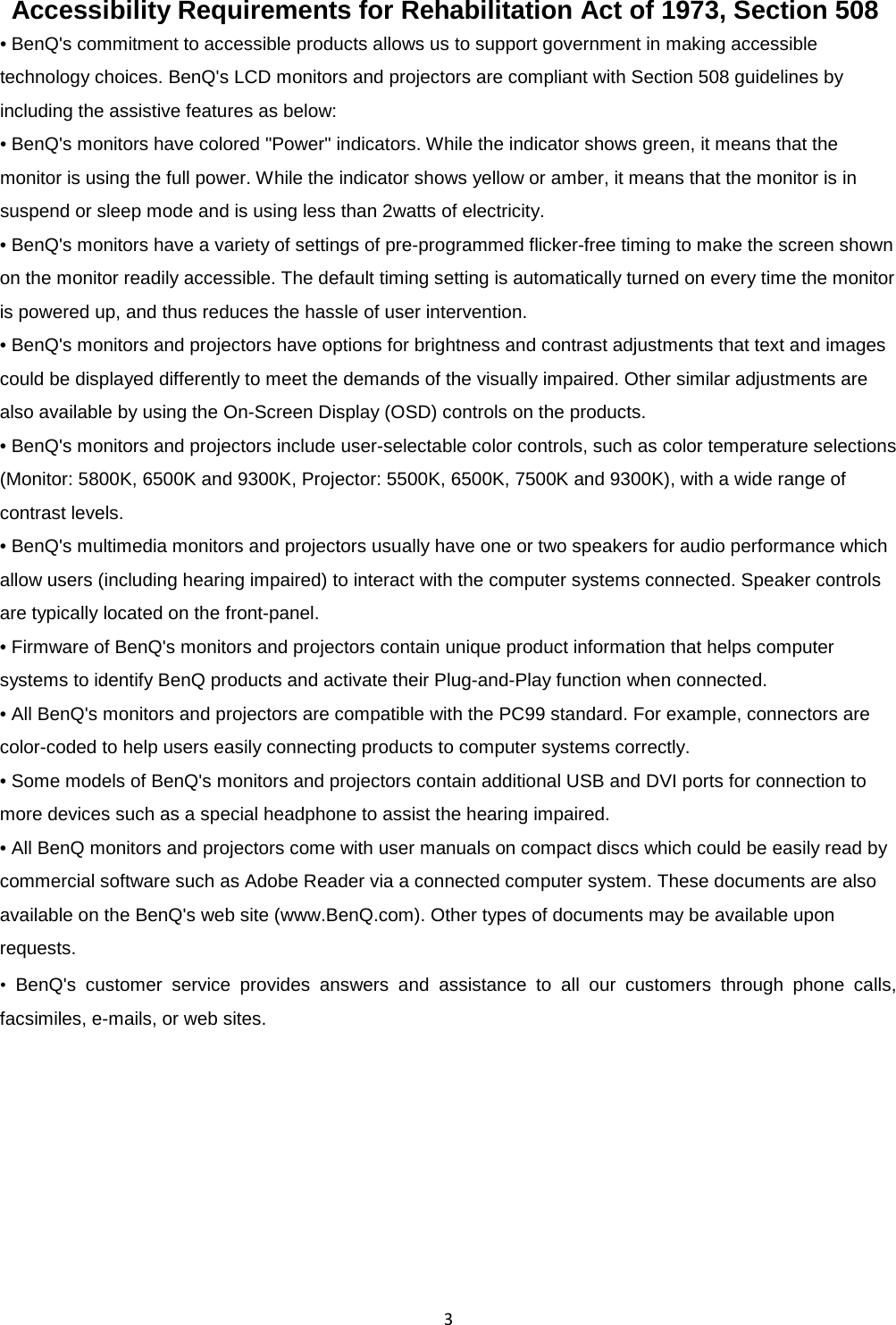  3   Accessibility Requirements for Rehabilitation Act of 1973, Section 508   • BenQ&apos;s commitment to accessible products allows us to support government in making accessible   technology choices. BenQ&apos;s LCD monitors and projectors are compliant with Section 508 guidelines by   including the assistive features as below:   • BenQ&apos;s monitors have colored &quot;Power&quot; indicators. While the indicator shows green, it means that the monitor is using the full power. While the indicator shows yellow or amber, it means that the monitor is in suspend or sleep mode and is using less than 2watts of electricity.   • BenQ&apos;s monitors have a variety of settings of pre-programmed flicker-free timing to make the screen shown on the monitor readily accessible. The default timing setting is automatically turned on every time the monitor is powered up, and thus reduces the hassle of user intervention.   • BenQ&apos;s monitors and projectors have options for brightness and contrast adjustments that text and images could be displayed differently to meet the demands of the visually impaired. Other similar adjustments are also available by using the On-Screen Display (OSD) controls on the products.   • BenQ&apos;s monitors and projectors include user-selectable color controls, such as color temperature selections (Monitor: 5800K, 6500K and 9300K, Projector: 5500K, 6500K, 7500K and 9300K), with a wide range of contrast levels.   • BenQ&apos;s multimedia monitors and projectors usually have one or two speakers for audio performance which allow users (including hearing impaired) to interact with the computer systems connected. Speaker controls are typically located on the front-panel.   • Firmware of BenQ&apos;s monitors and projectors contain unique product information that helps computer systems to identify BenQ products and activate their Plug-and-Play function when connected.   • All BenQ&apos;s monitors and projectors are compatible with the PC99 standard. For example, connectors are color-coded to help users easily connecting products to computer systems correctly.   • Some models of BenQ&apos;s monitors and projectors contain additional USB and DVI ports for connection to more devices such as a special headphone to assist the hearing impaired.   • All BenQ monitors and projectors come with user manuals on compact discs which could be easily read by commercial software such as Adobe Reader via a connected computer system. These documents are also available on the BenQ&apos;s web site (www.BenQ.com). Other types of documents may be available upon requests.   • BenQ&apos;s customer service provides answers and assistance to all our customers through phone calls, facsimiles, e-mails, or web sites.   