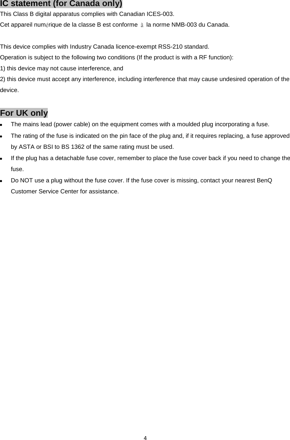  4 IC statement (for Canada only) This Class B digital apparatus complies with Canadian ICES-003. Cet appareil numérique de la classe B est conforme  à la norme NMB-003 du Canada.  This device complies with Industry Canada licence-exempt RSS-210 standard. Operation is subject to the following two conditions (If the product is with a RF function):   1) this device may not cause interference, and   2) this device must accept any interference, including interference that may cause undesired operation of the device.  For UK only  The mains lead (power cable) on the equipment comes with a moulded plug incorporating a fuse.  The rating of the fuse is indicated on the pin face of the plug and, if it requires replacing, a fuse approved by ASTA or BSI to BS 1362 of the same rating must be used.  If the plug has a detachable fuse cover, remember to place the fuse cover back if you need to change the fuse.  Do NOT use a plug without the fuse cover. If the fuse cover is missing, contact your nearest BenQ Customer Service Center for assistance.  