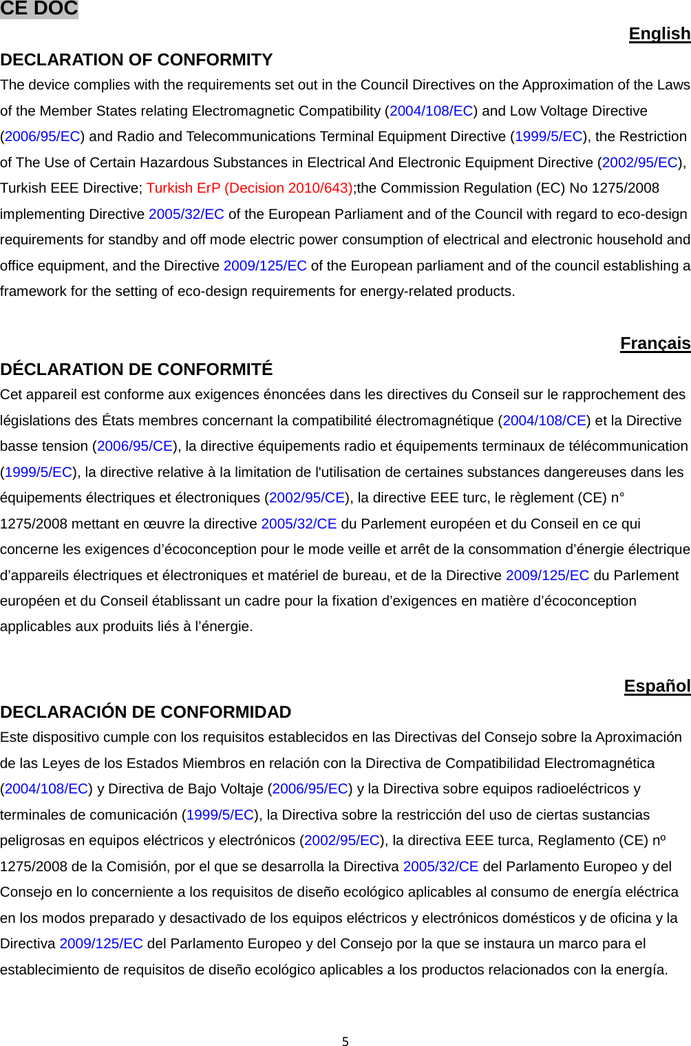  5 CE DOC   English DECLARATION OF CONFORMITY The device complies with the requirements set out in the Council Directives on the Approximation of the Laws of the Member States relating Electromagnetic Compatibility (2004/108/EC) and Low Voltage Directive (2006/95/EC) and Radio and Telecommunications Terminal Equipment Directive (1999/5/EC), the Restriction of The Use of Certain Hazardous Substances in Electrical And Electronic Equipment Directive (2002/95/EC), Turkish EEE Directive; Turkish ErP (Decision 2010/643);the Commission Regulation (EC) No 1275/2008 implementing Directive 2005/32/EC of the European Parliament and of the Council with regard to eco-design requirements for standby and off mode electric power consumption of electrical and electronic household and office equipment, and the Directive 2009/125/EC of the European parliament and of the council establishing a framework for the setting of eco-design requirements for energy-related products.  Français DÉCLARATION DE CONFORMITÉ   Cet appareil est conforme aux exigences énoncées dans les directives du Conseil sur le rapprochement des législations des États membres concernant la compatibilité électromagnétique (2004/108/CE) et la Directive basse tension (2006/95/CE), la directive équipements radio et équipements terminaux de télécommunication (1999/5/EC), la directive relative à la limitation de l&apos;utilisation de certaines substances dangereuses dans les équipements électriques et électroniques (2002/95/CE), la directive EEE turc, le règlement (CE) n° 1275/2008 mettant en œuvre la directive 2005/32/CE du Parlement européen et du Conseil en ce qui concerne les exigences d’écoconception pour le mode veille et arrêt de la consommation d’énergie électrique d’appareils électriques et électroniques et matériel de bureau, et de la Directive 2009/125/EC du Parlement européen et du Conseil établissant un cadre pour la fixation d’exigences en matière d’écoconception applicables aux produits liés à l’énergie.  Español DECLARACIÓN DE CONFORMIDAD Este dispositivo cumple con los requisitos establecidos en las Directivas del Consejo sobre la Aproximación de las Leyes de los Estados Miembros en relación con la Directiva de Compatibilidad Electromagnética (2004/108/EC) y Directiva de Bajo Voltaje (2006/95/EC) y la Directiva sobre equipos radioeléctricos y terminales de comunicación (1999/5/EC), la Directiva sobre la restricción del uso de ciertas sustancias peligrosas en equipos eléctricos y electrónicos (2002/95/EC), la directiva EEE turca, Reglamento (CE) nº 1275/2008 de la Comisión, por el que se desarrolla la Directiva 2005/32/CE del Parlamento Europeo y del Consejo en lo concerniente a los requisitos de diseño ecológico aplicables al consumo de energía eléctrica en los modos preparado y desactivado de los equipos eléctricos y electrónicos domésticos y de oficina y la Directiva 2009/125/EC del Parlamento Europeo y del Consejo por la que se instaura un marco para el establecimiento de requisitos de diseño ecológico aplicables a los productos relacionados con la energía. 