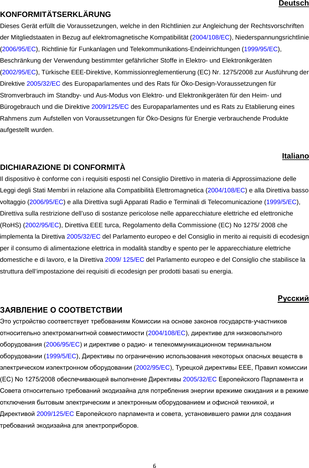  6 Deutsch KONFORMITÄTSERKLÄRUNG Dieses Gerät erfüllt die Voraussetzungen, welche in den Richtlinien zur Angleichung der Rechtsvorschriften der Mitgliedstaaten in Bezug auf elektromagnetische Kompatibilität (2004/108/EC), Niederspannungsrichtlinie (2006/95/EC), Richtlinie für Funkanlagen und Telekommunikations-Endeinrichtungen (1999/95/EC), Beschränkung der Verwendung bestimmter gefährlicher Stoffe in Elektro- und Elektronikgeräten (2002/95/EC), Türkische EEE-Direktive, Kommissionreglementierung (EC) Nr. 1275/2008 zur Ausführung der Direktive 2005/32/EC des Europaparlamentes und des Rats für Öko-Design-Voraussetzungen für Stromverbrauch im Standby- und Aus-Modus von Elektro- und Elektronikgeräten für den Heim- und Bürogebrauch und die Direktive 2009/125/EC des Europaparlamentes und es Rats zu Etablierung eines Rahmens zum Aufstellen von Voraussetzungen für Öko-Designs für Energie verbrauchende Produkte aufgestellt wurden.  Italiano DICHIARAZIONE DI CONFORMITÀ  Il dispositivo è conforme con i requisiti esposti nel Consiglio Direttivo in materia di Approssimazione delle Leggi degli Stati Membri in relazione alla Compatibilità Elettromagnetica (2004/108/EC) e alla Direttiva basso voltaggio (2006/95/EC) e alla Direttiva sugli Apparati Radio e Terminali di Telecomunicazione (1999/5/EC),  Direttiva sulla restrizione dell’uso di sostanze pericolose nelle apparecchiature elettriche ed elettroniche (RoHS) (2002/95/EC), Direttiva EEE turca, Regolamento della Commissione (EC) No 1275/ 2008 che implementa la Direttiva 2005/32/EC del Parlamento europeo e del Consiglio in merito ai requisiti di ecodesign per il consumo di alimentazione elettrica in modalità standby e spento per le apparecchiature elettriche domestiche e di lavoro, e la Direttiva 2009/ 125/EC del Parlamento europeo e del Consiglio che stabilisce la struttura dell’impostazione dei requisiti di ecodesign per prodotti basati su energia.  Pyccкий ЗАЯВЛЕНИЕ О СООТВЕТСТВИИ  Это устройство соответствует требованиям Комиссии на основе законов государств-участников относительно электромагнитной совместимости (2004/108/EC), директиве для низковольтного оборудования (2006/95/EC) и директиве о радио- и телекоммуникационном терминальном оборудовании (1999/5/EC), Директивы по ограничению использования некоторых опасных веществ в электрическом иэлектронном оборудовании (2002/95/EC), Турецкой директивы EEE, Правил комиссии (EC) No 1275/2008 обеспечивающей выполнение Директивы 2005/32/EC Европейского Парламента и Совета относительно требований экодизайна для потребления энергии врежиме ожидания и в режиме отключения бытовым электрическим и электронным оборудованием и офисной техникой, и Директивой 2009/125/EC Европейского парламента и совета, установившего рамки для создания требований экодизайна для электроприборов.  