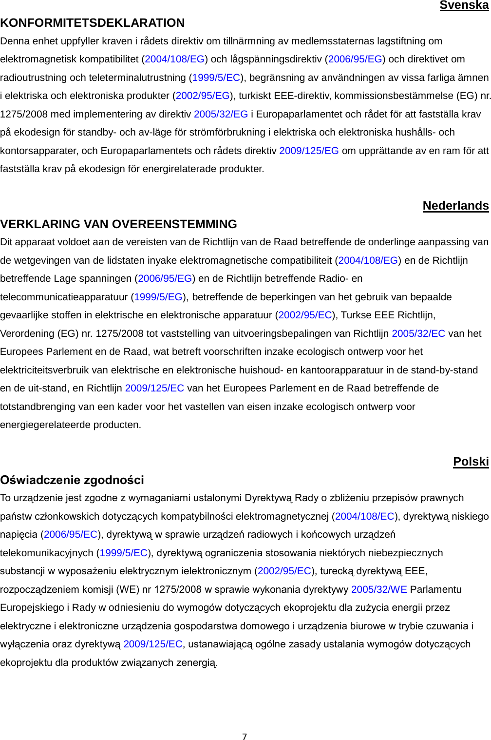  7 Svenska KONFORMITETSDEKLARATION Denna enhet uppfyller kraven i rådets direktiv om tillnärmning av medlemsstaternas lagstiftning om elektromagnetisk kompatibilitet (2004/108/EG) och lågspänningsdirektiv (2006/95/EG) och direktivet om radioutrustning och teleterminalutrustning (1999/5/EC), begränsning av användningen av vissa farliga ämnen i elektriska och elektroniska produkter (2002/95/EG), turkiskt EEE-direktiv, kommissionsbestämmelse (EG) nr. 1275/2008 med implementering av direktiv 2005/32/EG i Europaparlamentet och rådet för att fastställa krav på ekodesign för standby- och av-läge för strömförbrukning i elektriska och elektroniska hushålls- och kontorsapparater, och Europaparlamentets och rådets direktiv 2009/125/EG om upprättande av en ram för att fastställa krav på ekodesign för energirelaterade produkter.  Nederlands VERKLARING VAN OVEREENSTEMMING  Dit apparaat voldoet aan de vereisten van de Richtlijn van de Raad betreffende de onderlinge aanpassing van de wetgevingen van de lidstaten inyake elektromagnetische compatibiliteit (2004/108/EG) en de Richtlijn betreffende Lage spanningen (2006/95/EG) en de Richtlijn betreffende Radio- en telecommunicatieapparatuur (1999/5/EG), betreffende de beperkingen van het gebruik van bepaalde gevaarlijke stoffen in elektrische en elektronische apparatuur (2002/95/EC), Turkse EEE Richtlijn, Verordening (EG) nr. 1275/2008 tot vaststelling van uitvoeringsbepalingen van Richtlijn 2005/32/EC van het Europees Parlement en de Raad, wat betreft voorschriften inzake ecologisch ontwerp voor het elektriciteitsverbruik van elektrische en elektronische huishoud- en kantoorapparatuur in de stand-by-stand en de uit-stand, en Richtlijn 2009/125/EC van het Europees Parlement en de Raad betreffende de totstandbrenging van een kader voor het vastellen van eisen inzake ecologisch ontwerp voor energiegerelateerde producten.  Polski Oświadczenie zgodności To urządzenie jest zgodne z wymaganiami ustalonymi Dyrektywą Rady o zbliżeniu przepisów prawnych państw członkowskich dotyczących kompatybilności elektromagnetycznej (2004/108/EC), dyrektywą niskiego napięcia (2006/95/EC), dyrektywą w sprawie urządzeń radiowych i końcowych urządzeń telekomunikacyjnych (1999/5/EC), dyrektywą ograniczenia stosowania niektórych niebezpiecznych substancji w wyposażeniu elektrycznym ielektronicznym (2002/95/EC), turecką dyrektywą EEE, rozpocządzeniem komisji (WE) nr 1275/2008 w sprawie wykonania dyrektywy 2005/32/WE Parlamentu Europejskiego i Rady w odniesieniu do wymogów dotyczących ekoprojektu dla zużycia energii przez elektryczne i elektroniczne urządzenia gospodarstwa domowego i urządzenia biurowe w trybie czuwania i wyłączenia oraz dyrektywą 2009/125/EC, ustanawiającą ogólne zasady ustalania wymogów dotyczących ekoprojektu dla produktów związanych zenergią.  