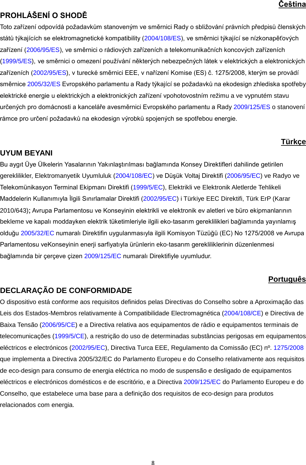  8 Čeština PROHLÁŠENÍ O SHODĚ Toto zařízení odpovídá požadavkům stanoveným ve směrnici Rady o sbližování právních předpisů členských států týkajících se elektromagnetické kompatibility (2004/108/ES), ve směrnici týkající se nízkonapěťových zařízení (2006/95/ES), ve směrnici o rádiových zařízeních a telekomunikačních koncových zařízeních (1999/5/ES), ve směrnici o omezení používání některých nebezpečných látek v elektrických a elektronických zařízeních (2002/95/ES), v turecké směrnici EEE, v nařízení Komise (ES) č. 1275/2008, kterým se provádí směrnice 2005/32/ES Evropského parlamentu a Rady týkající se požadavků na ekodesign zhlediska spotřeby elektrické energie u elektrických a elektronických zařízení vpohotovostním režimu a ve vypnutém stavu určených pro domácnosti a kanceláře avesměrnici Evropského parlamentu a Rady 2009/125/ES o stanovení rámce pro určení požadavků na ekodesign výrobků spojených se spotřebou energie.  Türkçe UYUM BEYANI Bu aygıt Üye Ülkelerin Yasalarının Yakınlaştırılması bağlamında Konsey Direktifleri dahilinde getirilen gereklilikler, Elektromanyetik Uyumluluk (2004/108/EC) ve Düşük Voltaj Direktifi (2006/95/EC) ve Radyo ve Telekomünikasyon Terminal Ekipmanı Direktifi (1999/5/EC), Elektrikli ve Elektronik Aletlerde Tehlikeli Maddelerin Kullanımıyla İlgili Sınırlamalar Direktifi (2002/95/EC) i Türkiye EEC Direktifi, Türk ErP (Karar 2010/643); Avrupa Parlamentosu ve Konseyinin elektrikli ve elektronik ev aletleri ve büro ekipmanlarının bekleme ve kapalı moddayken elektrik tüketimleriyle ilgili eko-tasarım gereklilikleri bağlamında yayınlamış olduğu 2005/32/EC numaralı Direktifin uygulanmasıyla ilgili Komisyon Tüzüğü (EC) No 1275/2008 ve Avrupa Parlamentosu veKonseyinin enerji sarfiyatıyla ürünlerin eko-tasarım gerekliliklerinin düzenlenmesi bağlamında bir çerçeve çizen 2009/125/EC numaralı Direktifiyle uyumludur.  Português DECLARAÇÃO DE CONFORMIDADE  O dispositivo está conforme aos requisitos definidos pelas Directivas do Conselho sobre a Aproximação das Leis dos Estados-Membros relativamente à Compatibilidade Electromagnética (2004/108/CE) e Directiva de Baixa Tensão (2006/95/CE) e a Directiva relativa aos equipamentos de rádio e equipamentos terminais de telecomunicações (1999/5/CE), a restrição do uso de determinadas substâncias perigosas em equipamentos eléctricos e electrónicos (2002/95/EC), Directiva Turca EEE, Regulamento da Comissão (EC) nº. 1275/2008 que implementa a Directiva 2005/32/EC do Parlamento Europeu e do Conselho relativamente aos requisitos de eco-design para consumo de energia eléctrica no modo de suspensão e desligado de equipamentos eléctricos e electrónicos domésticos e de escritório, e a Directiva 2009/125/EC do Parlamento Europeu e do Conselho, que estabelece uma base para a definição dos requisitos de eco-design para produtos relacionados com energia.  