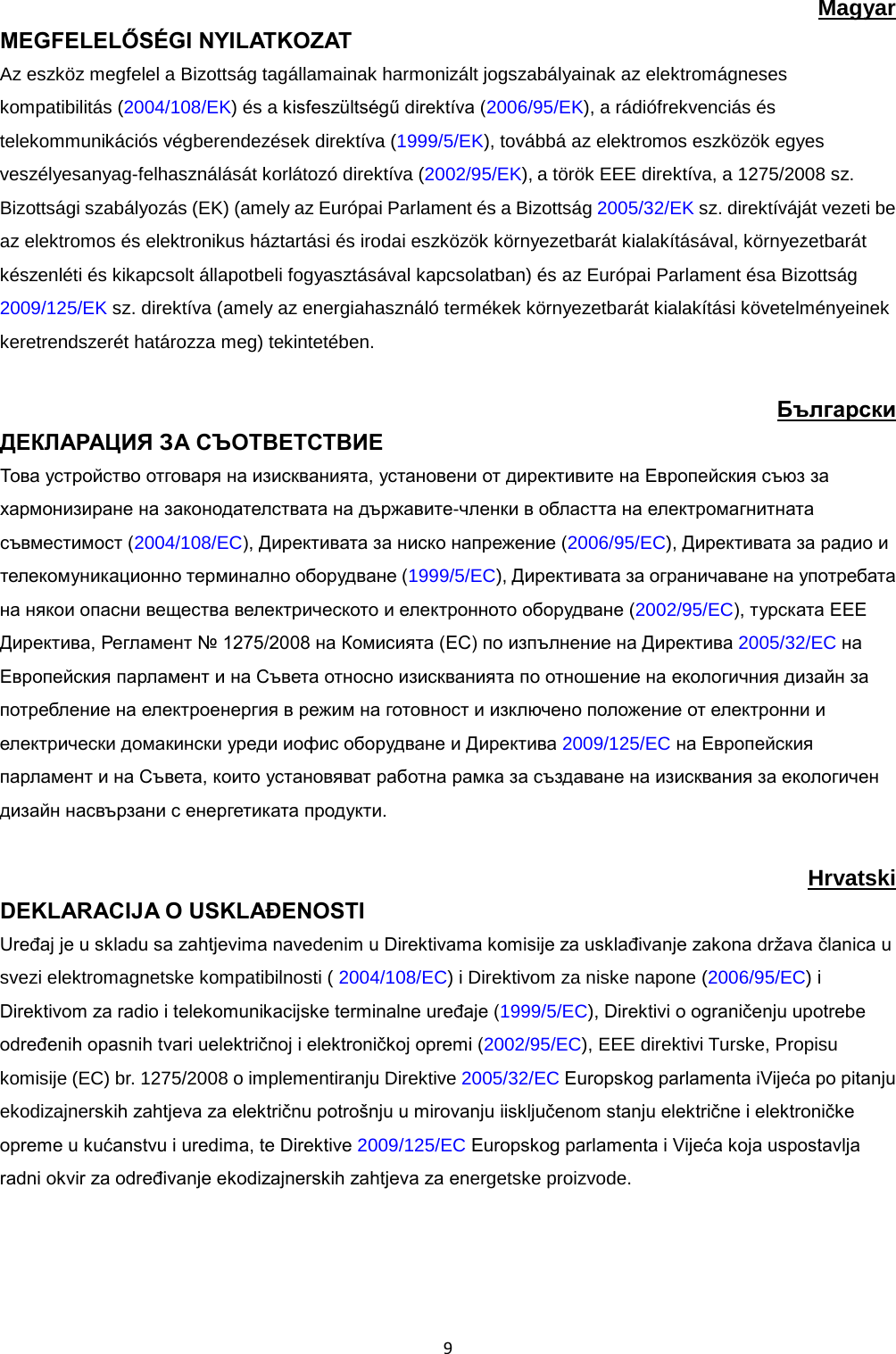  9 Magyar MEGFELELŐSÉGI NYILATKOZAT  Az eszköz megfelel a Bizottság tagállamainak harmonizált jogszabályainak az elektromágneses kompatibilitás (2004/108/EK) és a kisfeszültségű direktíva (2006/95/EK), a rádiófrekvenciás és telekommunikációs végberendezések direktíva (1999/5/EK), továbbá az elektromos eszközök egyes veszélyesanyag-felhasználását korlátozó direktíva (2002/95/EK), a török EEE direktíva, a 1275/2008 sz. Bizottsági szabályozás (EK) (amely az Európai Parlament és a Bizottság 2005/32/EK sz. direktíváját vezeti be az elektromos és elektronikus háztartási és irodai eszközök környezetbarát kialakításával, környezetbarát készenléti és kikapcsolt állapotbeli fogyasztásával kapcsolatban) és az Európai Parlament ésa Bizottság 2009/125/EK sz. direktíva (amely az energiahasználó termékek környezetbarát kialakítási követelményeinek keretrendszerét határozza meg) tekintetében.  Български ДЕКЛАРАЦИЯ ЗА СЪОТВЕТСТВИЕ  Това устройство отговаря на изискванията, установени от директивите на Европейския съюз за хармонизиране на законодателствата на държавите-членки в областта на електромагнитната съвместимост (2004/108/EC), Директивата за ниско напрежение (2006/95/EC), Директивата за радио и телекомуникационно терминално оборудване (1999/5/EC), Директивата за ограничаване на употребата на някои опасни вещества велектрическото и електронното оборудване (2002/95/EC), турската EEE Директива, Регламент № 1275/2008 на Комисията (EC) по изпълнение на Директива 2005/32/EC на Европейския парламент и на Съвета относно изискванията по отношение на екологичния дизайн за потребление на електроенергия в режим на готовност и изключено положение от електронни и електрически домакински уреди иофис оборудване и Директива 2009/125/EC на Европейския парламент и на Съвета, които установяват работна рамка за създаване на изисквания за екологичен дизайн насвързани с енергетиката продукти.  Hrvatski DEKLARACIJA O USKLAĐENOSTI Uređaj je u skladu sa zahtjevima navedenim u Direktivama komisije za usklađivanje zakona država članica u svezi elektromagnetske kompatibilnosti ( 2004/108/EC) i Direktivom za niske napone (2006/95/EC) i Direktivom za radio i telekomunikacijske terminalne uređaje (1999/5/EC), Direktivi o ograničenju upotrebe određenih opasnih tvari uelektričnoj i elektroničkoj opremi (2002/95/EC), EEE direktivi Turske, Propisu komisije (EC) br. 1275/2008 o implementiranju Direktive 2005/32/EC Europskog parlamenta iVijeća po pitanju ekodizajnerskih zahtjeva za električnu potrošnju u mirovanju iisključenom stanju električne i elektroničke opreme u kućanstvu i uredima, te Direktive 2009/125/EC Europskog parlamenta i Vijeća koja uspostavlja radni okvir za određivanje ekodizajnerskih zahtjeva za energetske proizvode.  