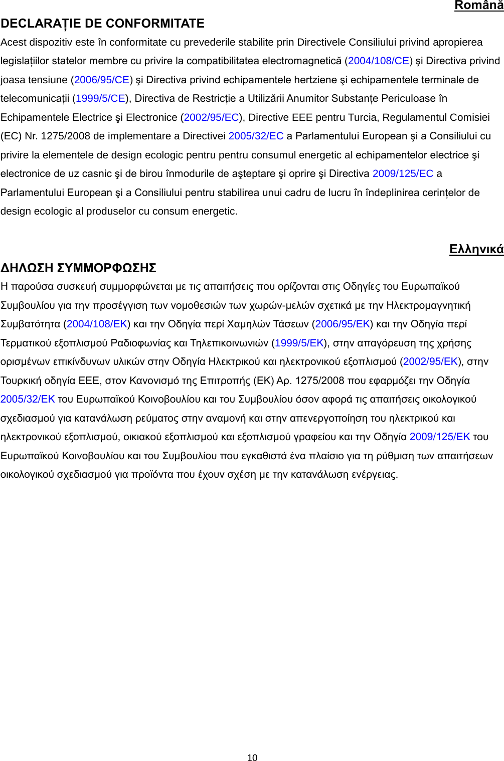  10 Română DECLARAŢIE DE CONFORMITATE Acest dispozitiv este în conformitate cu prevederile stabilite prin Directivele Consiliului privind apropierea legislaţiilor statelor membre cu privire la compatibilitatea electromagnetică (2004/108/CE) şi Directiva privind joasa tensiune (2006/95/CE) şi Directiva privind echipamentele hertziene şi echipamentele terminale de telecomunicaţii (1999/5/CE), Directiva de Restricţie a Utilizării Anumitor Substanţe Periculoase în Echipamentele Electrice şi Electronice (2002/95/EC), Directive EEE pentru Turcia, Regulamentul Comisiei (EC) Nr. 1275/2008 de implementare a Directivei 2005/32/EC a Parlamentului European şi a Consiliului cu privire la elementele de design ecologic pentru pentru consumul energetic al echipamentelor electrice şi electronice de uz casnic şi de birou înmodurile de aşteptare şi oprire şi Directiva 2009/125/EC a Parlamentului European şi a Consiliului pentru stabilirea unui cadru de lucru în îndeplinirea cerinţelor de design ecologic al produselor cu consum energetic.  Ελληνικά ΔΗΛΩΣΗ ΣΥΜΜΟΡΦΩΣΗΣ  Η παρούσα συσκευή συμμορφώνεται με τις απαιτήσεις που ορίζονται στις Οδηγίες του Ευρωπαϊκού Συμβουλίου για την προσέγγιση των νομοθεσιών των χωρών-μελών σχετικά με την Ηλεκτρομαγνητική Συμβατότητα (2004/108/EΚ) και την Οδηγία περί Χαμηλών Τάσεων (2006/95/EΚ) και την Οδηγία περί Τερματικού εξοπλισμού Ραδιοφωνίας και Τηλεπικοινωνιών (1999/5/EΚ), στην απαγόρευση της χρήσης ορισμένων επικίνδυνων υλικών στην Οδηγία Ηλεκτρικού και ηλεκτρονικού εξοπλισμού (2002/95/ΕΚ), στην Τουρκική οδηγία EEE, στον Κανονισμό της Επιτροπής (ΕΚ) Αρ. 1275/2008 που εφαρμόζει την Οδηγία 2005/32/ΕΚ του Ευρωπαϊκού Κοινοβουλίου και του Συμβουλίου όσον αφορά τις απαιτήσεις οικολογικού σχεδιασμού για κατανάλωση ρεύματος στην αναμονή και στην απενεργοποίηση του ηλεκτρικού και ηλεκτρονικού εξοπλισμού, οικιακού εξοπλισμού και εξοπλισμού γραφείου και την Οδηγία 2009/125/ΕΚ του Ευρωπαϊκού Κοινοβουλίου και του Συμβουλίου που εγκαθιστά ένα πλαίσιο για τη ρύθμιση των απαιτήσεων οικολογικού σχεδιασμού για προϊόντα που έχουν σχέση με την κατανάλωση ενέργειας.   