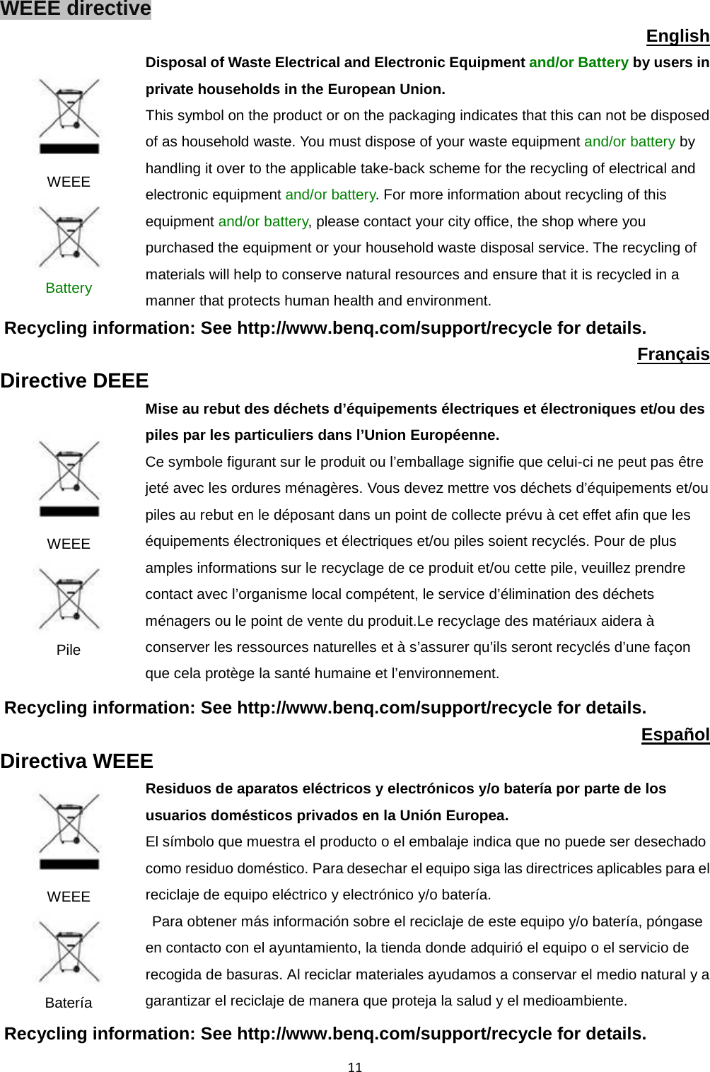  11 WEEE directive English  WEEE  Battery Disposal of Waste Electrical and Electronic Equipment and/or Battery by users in private households in the European Union. This symbol on the product or on the packaging indicates that this can not be disposed of as household waste. You must dispose of your waste equipment and/or battery by handling it over to the applicable take-back scheme for the recycling of electrical and electronic equipment and/or battery. For more information about recycling of this equipment and/or battery, please contact your city office, the shop where you purchased the equipment or your household waste disposal service. The recycling of materials will help to conserve natural resources and ensure that it is recycled in a manner that protects human health and environment. Recycling information: See http://www.benq.com/support/recycle for details. Français Directive DEEE  WEEE  Pile Mise au rebut des déchets d’équipements électriques et électroniques et/ou des piles par les particuliers dans l’Union Européenne. Ce symbole figurant sur le produit ou l’emballage signifie que celui-ci ne peut pas être jeté avec les ordures ménagères. Vous devez mettre vos déchets d’équipements et/ou piles au rebut en le déposant dans un point de collecte prévu à cet effet afin que les équipements électroniques et électriques et/ou piles soient recyclés. Pour de plus amples informations sur le recyclage de ce produit et/ou cette pile, veuillez prendre contact avec l’organisme local compétent, le service d’élimination des déchets ménagers ou le point de vente du produit.Le recyclage des matériaux aidera à conserver les ressources naturelles et à s’assurer qu’ils seront recyclés d’une façon que cela protège la santé humaine et l’environnement. Recycling information: See http://www.benq.com/support/recycle for details. Español Directiva WEEE  WEEE  Batería Residuos de aparatos eléctricos y electrónicos y/o batería por parte de los usuarios domésticos privados en la Unión Europea. El símbolo que muestra el producto o el embalaje indica que no puede ser desechado como residuo doméstico. Para desechar el equipo siga las directrices aplicables para el reciclaje de equipo eléctrico y electrónico y/o batería.  Para obtener más información sobre el reciclaje de este equipo y/o batería, póngase en contacto con el ayuntamiento, la tienda donde adquirió el equipo o el servicio de recogida de basuras. Al reciclar materiales ayudamos a conservar el medio natural y a garantizar el reciclaje de manera que proteja la salud y el medioambiente. Recycling information: See http://www.benq.com/support/recycle for details. 