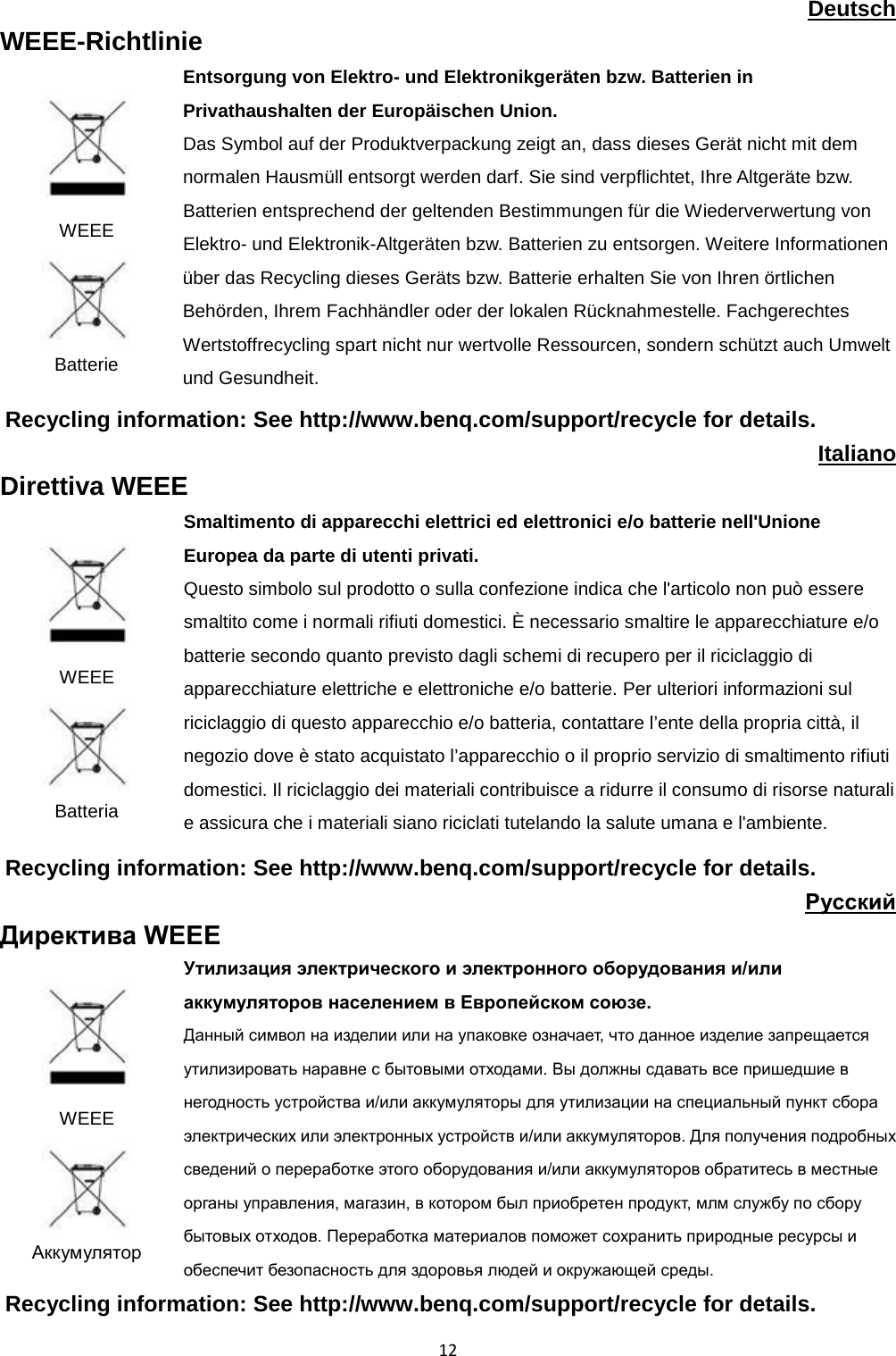  12 Deutsch WEEE-Richtlinie  WEEE  Batterie Entsorgung von Elektro- und Elektronikgeräten bzw. Batterien in Privathaushalten der Europäischen Union. Das Symbol auf der Produktverpackung zeigt an, dass dieses Gerät nicht mit dem normalen Hausmüll entsorgt werden darf. Sie sind verpflichtet, Ihre Altgeräte bzw. Batterien entsprechend der geltenden Bestimmungen für die Wiederverwertung von Elektro- und Elektronik-Altgeräten bzw. Batterien zu entsorgen. Weitere Informationen über das Recycling dieses Geräts bzw. Batterie erhalten Sie von Ihren örtlichen Behörden, Ihrem Fachhändler oder der lokalen Rücknahmestelle. Fachgerechtes Wertstoffrecycling spart nicht nur wertvolle Ressourcen, sondern schützt auch Umwelt und Gesundheit. Recycling information: See http://www.benq.com/support/recycle for details. Italiano Direttiva WEEE  WEEE  Batteria Smaltimento di apparecchi elettrici ed elettronici e/o batterie nell&apos;Unione Europea da parte di utenti privati. Questo simbolo sul prodotto o sulla confezione indica che l&apos;articolo non può essere smaltito come i normali rifiuti domestici. È necessario smaltire le apparecchiature e/o batterie secondo quanto previsto dagli schemi di recupero per il riciclaggio di apparecchiature elettriche e elettroniche e/o batterie. Per ulteriori informazioni sul riciclaggio di questo apparecchio e/o batteria, contattare l’ente della propria città, il negozio dove è stato acquistato l’apparecchio o il proprio servizio di smaltimento rifiuti domestici. Il riciclaggio dei materiali contribuisce a ridurre il consumo di risorse naturali e assicura che i materiali siano riciclati tutelando la salute umana e l&apos;ambiente. Recycling information: See http://www.benq.com/support/recycle for details. Pyccкий Директива WEEE  WEEE  Аккумулятор Утилизация электрического и электронного оборудования и/или аккумуляторов населением в Европейском союзе. Данный символ на изделии или на упаковке означает, что данное изделие запрещается утилизировать наравне с бытовыми отходами. Вы должны сдавать все пришедшие в негодность устройства и/или аккумуляторы для утилизации на специальный пункт сбора электрических или электронных устройств и/или аккумуляторов. Для получения подробных сведений о переработке этого оборудования и/или аккумуляторов обратитесь в местные органы управления, магазин, в котором был приобретен продукт, млм службу по сбору бытовых отходов. Переработка материалов поможет сохранить природные ресурсы и обеспечит безопасность для здоровья людей и окружающей среды. Recycling information: See http://www.benq.com/support/recycle for details. 