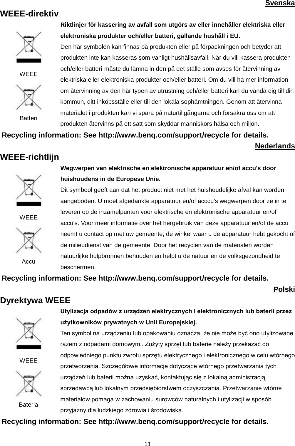  13 Svenska WEEE-direktiv  WEEE  Batteri Riktlinjer för kassering av avfall som utgörs av eller innehåller elektriska eller elektroniska produkter och/eller batteri, gällande hushåll i EU. Den här symbolen kan finnas på produkten eller på förpackningen och betyder att produkten inte kan kasseras som vanligt hushållsavfall. När du vill kassera produkten och/eller batteri måste du lämna in den på det ställe som avses för återvinning av elektriska eller elektroniska produkter och/eller batteri. Om du vill ha mer information om återvinning av den här typen av utrustning och/eller batteri kan du vända dig till din kommun, ditt inköpsställe eller till den lokala sophämtningen. Genom att återvinna materialet i produkten kan vi spara på naturtillgångarna och försäkra oss om att produkten återvinns på ett sätt som skyddar människors hälsa och miljön. Recycling information: See http://www.benq.com/support/recycle for details. Nederlands WEEE-richtlijn  WEEE  Accu Wegwerpen van elektrische en elektronische apparatuur en/of accu&apos;s door huishoudens in de Europese Unie. Dit symbool geeft aan dat het product niet met het huishoudelijke afval kan worden aangeboden. U moet afgedankte apparatuur en/of acccu&apos;s wegwerpen door ze in te leveren op de inzamelpunten voor elektrische en elektronische apparatuur en/of accu&apos;s. Voor meer informatie over het hergebruik van deze apparatuur en/of de accu neemt u contact op met uw gemeente, de winkel waar u de apparatuur hebt gekocht of de milieudienst van de gemeente. Door het recyclen van de materialen worden natuurlijke hulpbronnen behouden en helpt u de natuur en de volksgezondheid te beschermen. Recycling information: See http://www.benq.com/support/recycle for details. Polski Dyrektywa WEEE  WEEE  Bateria Utylizacja odpadów z urządzeń elektrycznych i elektronicznych lub baterii przez użytkowników prywatnych w Unii Europejskiej.   Ten symbol na urządzeniu lub opakowaniu oznacza, że nie może być ono utylizowane razem z odpadami domowymi. Zużyty sprzęt lub baterie należy przekazać do odpowiedniego punktu zwrotu sprzętu elektrycznego i elektronicznego w celu wtórnego przetworzenia. Szczegółowe informacje dotyczące wtórnego przetwarzania tych urządzeń lub baterii można uzyskać, kontaktując się z lokalną administracją, sprzedawcą lub lokalnym przedsiębiorstwem oczyszczania. Przetwarzanie wtórne materiałów pomaga w zachowaniu surowców naturalnych i utylizacji w sposób przyjazny dla ludzkiego zdrowia i środowiska. Recycling information: See http://www.benq.com/support/recycle for details.  