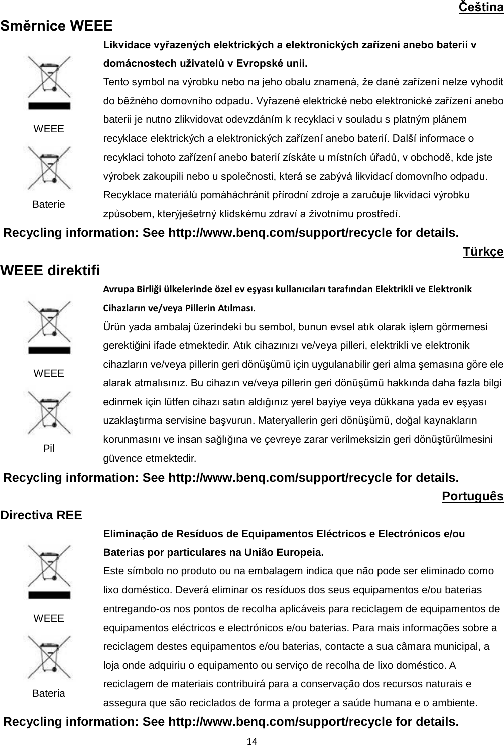  14  Čeština Směrnice WEEE  WEEE  Baterie Likvidace vyřazených elektrických a elektronických zařízení anebo baterií v domácnostech uživatelů v Evropské unii. Tento symbol na výrobku nebo na jeho obalu znamená, že dané zařízení nelze vyhodit do běžného domovního odpadu. Vyřazené elektrické nebo elektronické zařízení anebo baterii je nutno zlikvidovat odevzdáním k recyklaci v souladu s platným plánem recyklace elektrických a elektronických zařízení anebo baterií. Další informace o recyklaci tohoto zařízení anebo baterií získáte u místních úřadů, v obchodě, kde jste výrobek zakoupili nebo u společnosti, která se zabývá likvidací domovního odpadu. Recyklace materiálů pomáháchránit přírodní zdroje a zaručuje likvidaci výrobku způsobem, kterýješetrný klidskému zdraví a životnímu prostředí. Recycling information: See http://www.benq.com/support/recycle for details. Türkçe WEEE direktifi  WEEE  Pil Avrupa Birliği ülkelerinde özel ev eşyası kullanıcıları tarafından Elektrikli ve Elektronik Cihazların ve/veya Pillerin Atılması. Ürün yada ambalaj üzerindeki bu sembol, bunun evsel atık olarak işlem görmemesi gerektiğini ifade etmektedir. Atık cihazınızı ve/veya pilleri, elektrikli ve elektronik cihazların ve/veya pillerin geri dönüşümü için uygulanabilir geri alma şemasına göre ele alarak atmalısınız. Bu cihazın ve/veya pillerin geri dönüşümü hakkında daha fazla bilgi edinmek için lütfen cihazı satın aldığınız yerel bayiye veya dükkana yada ev eşyası uzaklaştırma servisine başvurun. Materyallerin geri dönüşümü, doğal kaynakların korunmasını ve insan sağlığına ve çevreye zarar verilmeksizin geri dönüştürülmesini güvence etmektedir. Recycling information: See http://www.benq.com/support/recycle for details. Português Directiva REE  WEEE  Bateria Eliminação de Resíduos de Equipamentos Eléctricos e Electrónicos e/ou Baterias por particulares na União Europeia. Este símbolo no produto ou na embalagem indica que não pode ser eliminado como lixo doméstico. Deverá eliminar os resíduos dos seus equipamentos e/ou baterias entregando-os nos pontos de recolha aplicáveis para reciclagem de equipamentos de equipamentos eléctricos e electrónicos e/ou baterias. Para mais informações sobre a reciclagem destes equipamentos e/ou baterias, contacte a sua câmara municipal, a loja onde adquiriu o equipamento ou serviço de recolha de lixo doméstico. A reciclagem de materiais contribuirá para a conservação dos recursos naturais e assegura que são reciclados de forma a proteger a saúde humana e o ambiente. Recycling information: See http://www.benq.com/support/recycle for details. 