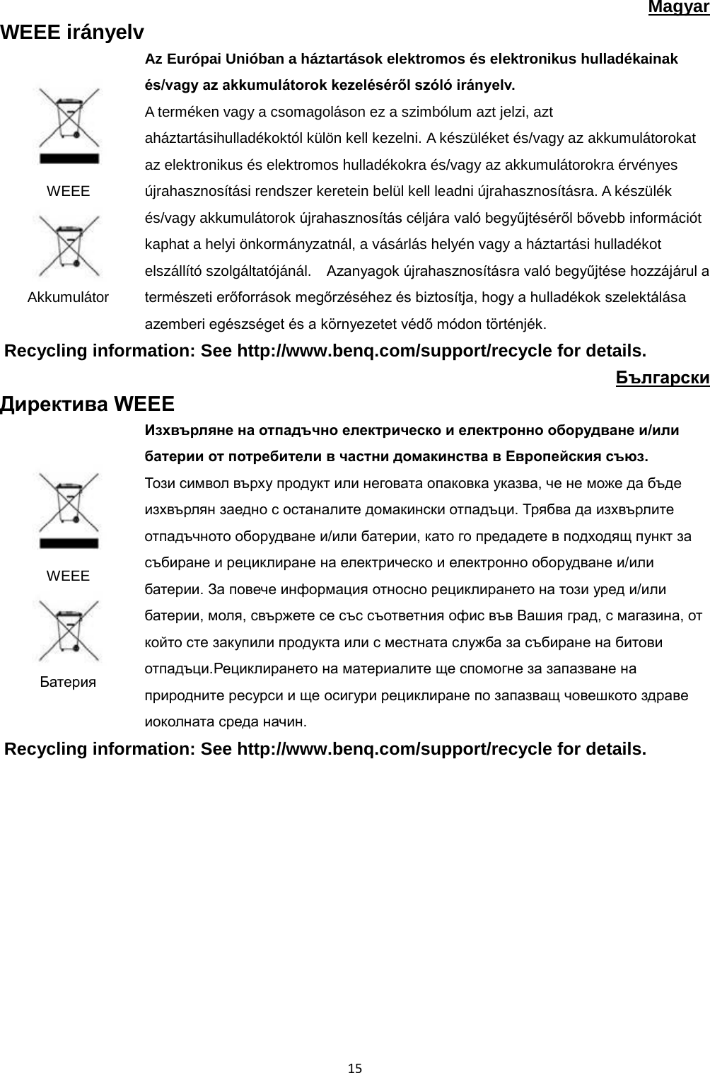  15 Magyar WEEE irányelv  WEEE  Akkumulátor   Az Európai Unióban a háztartások elektromos és elektronikus hulladékainak és/vagy az akkumulátorok kezeléséről szóló irányelv.   A terméken vagy a csomagoláson ez a szimbólum azt jelzi, azt aháztartásihulladékoktól külön kell kezelni. A készüléket és/vagy az akkumulátorokat az elektronikus és elektromos hulladékokra és/vagy az akkumulátorokra érvényes újrahasznosítási rendszer keretein belül kell leadni újrahasznosításra. A készülék és/vagy akkumulátorok újrahasznosítás céljára való begyűjtéséről bővebb információt kaphat a helyi önkormányzatnál, a vásárlás helyén vagy a háztartási hulladékot elszállító szolgáltatójánál.  Azanyagok újrahasznosításra való begyűjtése hozzájárul a természeti erőforrások megőrzéséhez és biztosítja, hogy a hulladékok szelektálása azemberi egészséget és a környezetet védő módon történjék. Recycling information: See http://www.benq.com/support/recycle for details. Български Директива WEEE  WEEE  Батерия Изхвърляне на отпадъчно електрическо и електронно оборудване и/или батерии от потребители в частни домакинства в Европейския съюз. Този символ върху продукт или неговата опаковка указва, че не може да бъде изхвърлян заедно с останалите домакински отпадъци. Трябва да изхвърлите отпадъчното оборудване и/или батерии, като го предадете в подходящ пункт за събиране и рециклиране на електрическо и електронно оборудване и/или батерии. За повече информация относно рециклирането на този уред и/или батерии, моля, свържете се със съответния офис във Вашия град, с магазина, от който сте закупили продукта или с местната служба за събиране на битови отпадъци.Рециклирането на материалите ще спомогне за запазване на природните ресурси и ще осигури рециклиране по запазващ човешкото здраве иоколната среда начин. Recycling information: See http://www.benq.com/support/recycle for details.            