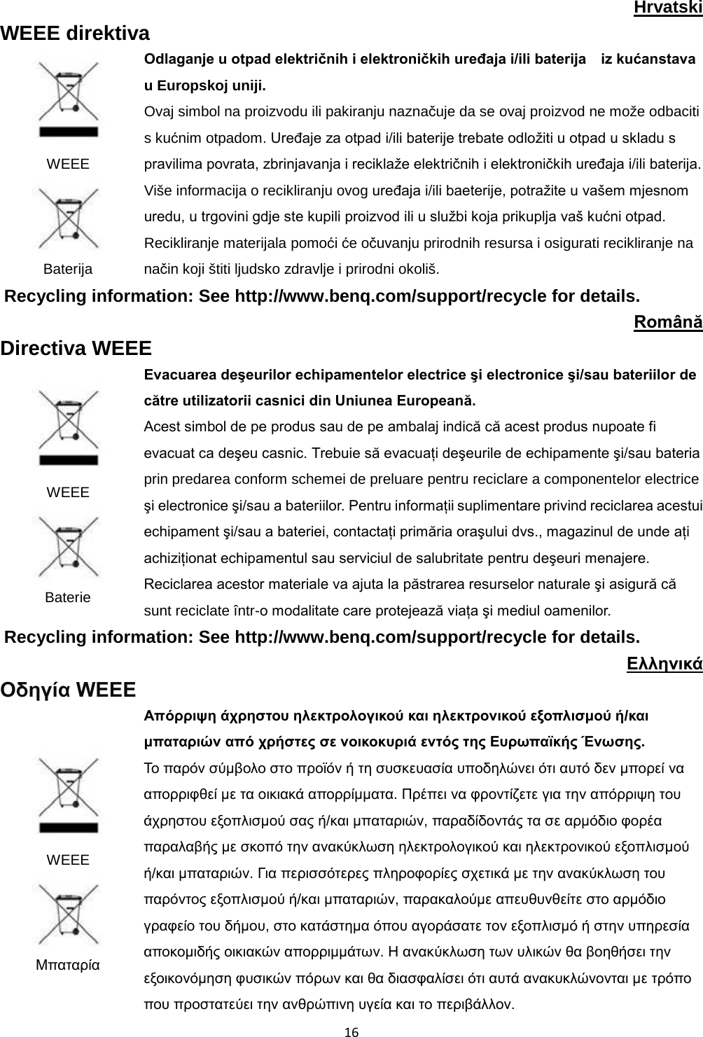  16  Hrvatski WEEE direktiva  WEEE  Baterija Odlaganje u otpad električnih i elektroničkih uređaja i/ili baterija    iz kućanstava u Europskoj uniji. Ovaj simbol na proizvodu ili pakiranju naznačuje da se ovaj proizvod ne može odbaciti s kućnim otpadom. Uređaje za otpad i/ili baterije trebate odložiti u otpad u skladu s pravilima povrata, zbrinjavanja i reciklaže električnih i elektroničkih uređaja i/ili baterija. Više informacija o recikliranju ovog uređaja i/ili baeterije, potražite u vašem mjesnom uredu, u trgovini gdje ste kupili proizvod ili u službi koja prikuplja vaš kućni otpad. Recikliranje materijala pomoći će očuvanju prirodnih resursa i osigurati recikliranje na način koji štiti ljudsko zdravlje i prirodni okoliš. Recycling information: See http://www.benq.com/support/recycle for details. Română Directiva WEEE  WEEE  Baterie Evacuarea deşeurilor echipamentelor electrice şi electronice şi/sau bateriilor de către utilizatorii casnici din Uniunea Europeană. Acest simbol de pe produs sau de pe ambalaj indică că acest produs nupoate fi evacuat ca deşeu casnic. Trebuie să evacuaţi deşeurile de echipamente şi/sau bateria prin predarea conform schemei de preluare pentru reciclare a componentelor electrice şi electronice şi/sau a bateriilor. Pentru informaţii suplimentare privind reciclarea acestui echipament şi/sau a bateriei, contactaţi primăria oraşului dvs., magazinul de unde aţi achiziţionat echipamentul sau serviciul de salubritate pentru deşeuri menajere. Reciclarea acestor materiale va ajuta la păstrarea resurselor naturale şi asigură că sunt reciclate într-o modalitate care protejează viaţa şi mediul oamenilor. Recycling information: See http://www.benq.com/support/recycle for details. Ελληνικά Οδηγία WEEE  WEEE  Μπαταρία Απόρριψη άχρηστου ηλεκτρολογικού και ηλεκτρονικού εξοπλισμού ή/και μπαταριών από χρήστες σε νοικοκυριά εντός της Ευρωπαϊκής Ένωσης. Το παρόν σύμβολο στο προϊόν ή τη συσκευασία υποδηλώνει ότι αυτό δεν μπορεί να απορριφθεί με τα οικιακά απορρίμματα. Πρέπει να φροντίζετε για την απόρριψη του άχρηστου εξοπλισμού σας ή/και μπαταριών, παραδίδοντάς τα σε αρμόδιο φορέα παραλαβής με σκοπό την ανακύκλωση ηλεκτρολογικού και ηλεκτρονικού εξοπλισμού ή/και μπαταριών. Για περισσότερες πληροφορίες σχετικά με την ανακύκλωση του παρόντος εξοπλισμού ή/και μπαταριών, παρακαλούμε απευθυνθείτε στο αρμόδιο γραφείο του δήμου, στο κατάστημα όπου αγοράσατε τον εξοπλισμό ή στην υπηρεσία αποκομιδής οικιακών απορριμμάτων. Η ανακύκλωση των υλικών θα βοηθήσει την εξοικονόμηση φυσικών πόρων και θα διασφαλίσει ότι αυτά ανακυκλώνονται με τρόπο που προστατεύει την ανθρώπινη υγεία και το περιβάλλον. 