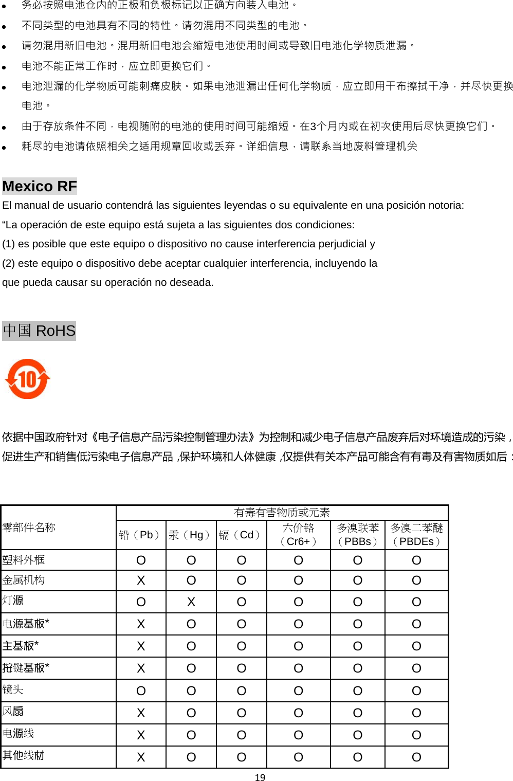  19  务必按照电池仓内的正极和负极标记以正确方向装入电池。  不同类型的电池具有不同的特性。请勿混用不同类型的电池。  请勿混用新旧电池。混用新旧电池会缩短电池使用时间或导致旧电池化学物质泄漏。  电池不能正常工作时，应立即更换它们。  电池泄漏的化学物质可能刺痛皮肤。如果电池泄漏出任何化学物质，应立即用干布擦拭干净，并尽快更换电池。  由于存放条件不同，电视随附的电池的使用时间可能缩短。在3个月内或在初次使用后尽快更换它们。  耗尽的电池请依照相关之适用规章回收或丢弃。详细信息，请联系当地废料管理机关  Mexico RF El manual de usuario contendrá las siguientes leyendas o su equivalente en una posición notoria:   “La operación de este equipo está sujeta a las siguientes dos condiciones:   (1) es posible que este equipo o dispositivo no cause interferencia perjudicial y   (2) este equipo o dispositivo debe aceptar cualquier interferencia, incluyendo la   que pueda causar su operación no deseada.    中国 RoHS   依据中国政府针对《电子信息产品污染控制管理办法》为控制和减少电子信息产品废弃后对环境造成的污染，促进生产和销售低污染电子信息产品，保护环境和人体健康，仅提供有关本产品可能含有有毒及有害物质如后：   零部件名称 有毒有害物质或元素 铅（Pb） 汞（Hg） 镉（Cd） 六价铬（Cr6+） 多溴联苯（PBBs） 多溴二苯醚（PBDEs） 塑料外框 O  O  O  O  O  O 金属机构 X  O  O  O  O  O 灯源 O  X  O  O  O  O 电源基板*  X  O  O  O  O  O 主基板*  X  O  O  O  O  O 按键基板*  X  O  O  O  O  O 镜头 O  O  O  O  O  O 风扇 X  O  O  O  O  O 电源线 X  O  O  O  O  O 其他线材 X  O  O  O  O  O 