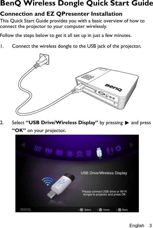 English 3BenQ Wireless Dongle Quick Start GuideConnection and EZ QPresenter InstallationThis Quick Start Guide provides you with a basic overview of how to connect the projector to your computer wirelessly. Follow the steps below to get it all set up in just a few minutes. 1. Connect the wireless dongle to the USB jack of the projector.2. Select “USB Drive/Wireless Display” by pressing   and press “OK” on your projector.
