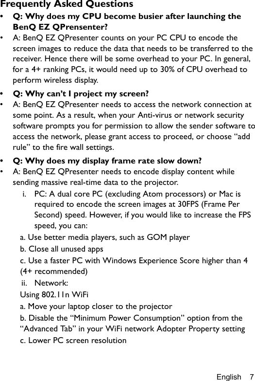 English 7Frequently Asked Questions•  Q: Why does my CPU become busier after launching the BenQ EZ QPrensenter?•  A: BenQ EZ QPresenter counts on your PC CPU to encode the screen images to reduce the data that needs to be transferred to the receiver. Hence there will be some overhead to your PC. In general, for a 4+ ranking PCs, it would need up to 30% of CPU overhead to perform wireless display.•  Q: Why can’t I project my screen?•  A: BenQ EZ QPresenter needs to access the network connection at some point. As a result, when your Anti-virus or network security software prompts you for permission to allow the sender software to access the network, please grant access to proceed, or choose “add rule” to the fire wall settings.•  Q: Why does my display frame rate slow down?•  A: BenQ EZ QPresenter needs to encode display content while sending massive real-time data to the projector.i. PC: A dual core PC (excluding Atom processors) or Mac is required to encode the screen images at 30FPS (Frame Per Second) speed. However, if you would like to increase the FPS speed, you can:a. Use better media players, such as GOM playerb. Close all unused appsc. Use a faster PC with Windows Experience Score higher than 4 (4+ recommended)ii. Network:Using 802.11n WiFia. Move your laptop closer to the projectorb. Disable the “Minimum Power Consumption” option from the “Advanced Tab” in your WiFi network Adopter Property settingc. Lower PC screen resolution