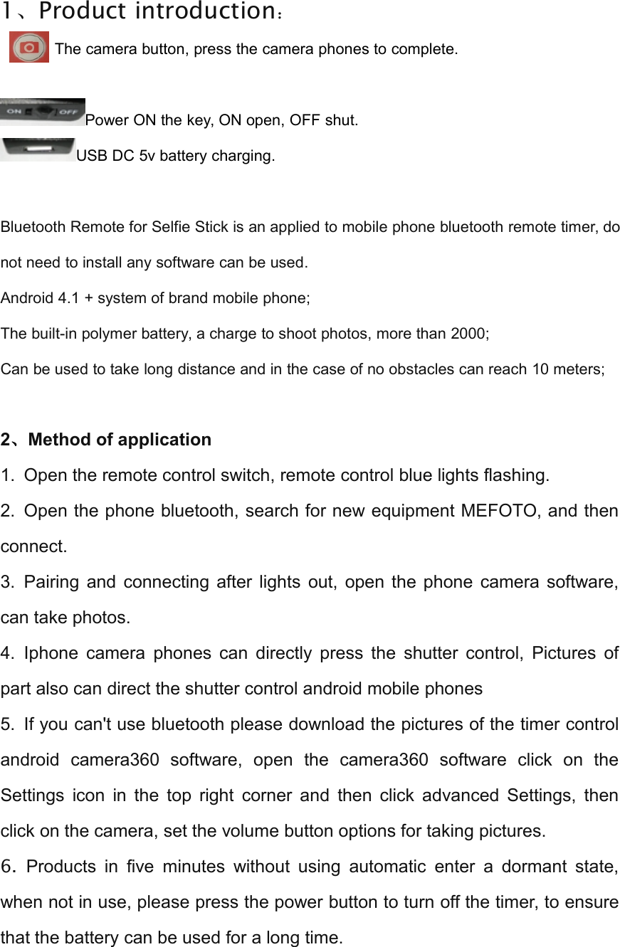 1、Product introduction：The camera button, press the camera phones to complete.Power ON the key, ON open, OFF shut.USB DC 5v battery charging.Bluetooth Remote for Selfie Stick is an applied to mobile phone bluetooth remote timer, donot need to install any software can be used.Android 4.1 + system of brand mobile phone;The built-in polymer battery, a charge to shoot photos, more than 2000;Can be used to take long distance and in the case of no obstacles can reach 10 meters;2、Method of application1. Open the remote control switch, remote control blue lights flashing.2. Open the phone bluetooth, search for new equipment MEFOTO, and thenconnect.3. Pairing and connecting after lights out, open the phone camera software,can take photos.4. Iphone camera phones can directly press the shutter control, Pictures ofpart also can direct the shutter control android mobile phones5. If you can't use bluetooth please download the pictures of the timer controlandroid camera360 software, open the camera360 software click on theSettings icon in the top right corner and then click advanced Settings, thenclick on the camera, set the volume button options for taking pictures.6. Products in five minutes without using automatic enter a dormant state,when not in use, please press the power button to turn off the timer, to ensurethat the battery can be used for a long time.