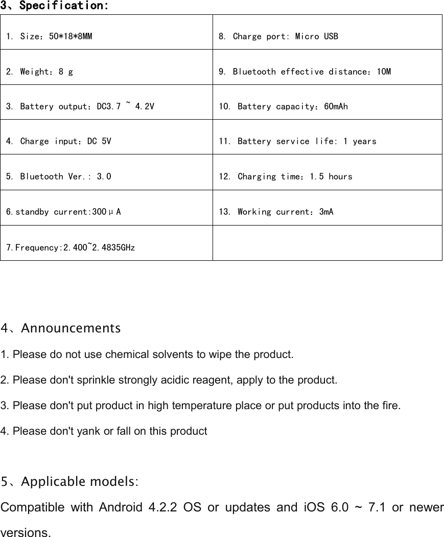 3、Specification:1. Size：50*18*8MM8. Charge port: Micro USB2. Weight：8 g9. Bluetooth effective distance：10M3. Battery output：DC3.7 ~ 4.2V10. Battery capacity：60mAh4. Charge input：DC 5V11. Battery service life: 1 years5. Bluetooth Ver.: 3.012. Charging time：1.5 hours6.standby current:300&mu;A13. Working current：3mA7.Frequency:2.400~2.4835GHz4、Announcements1. Please do not use chemical solvents to wipe the product.2. Please don't sprinkle strongly acidic reagent, apply to the product.3. Please don't put product in high temperature place or put products into the fire.4. Please don't yank or fall on this product5、Applicable models:Compatible with Android 4.2.2 OS or updates and iOS 6.0 ~ 7.1 or newerversions.