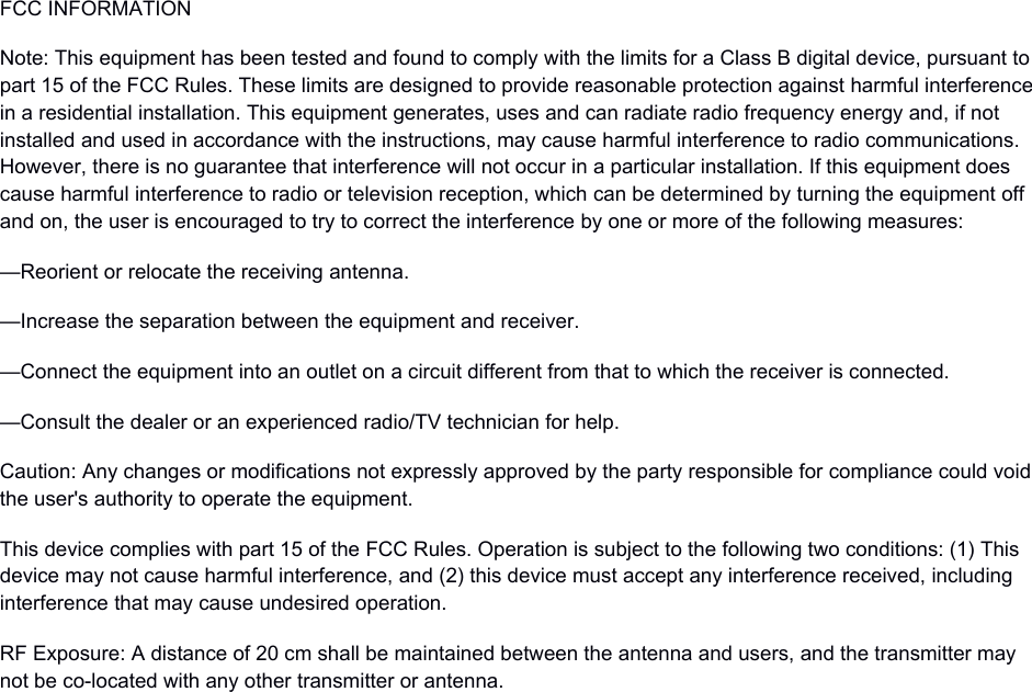FCC INFORMATIONNote: This equipment has been tested and found to comply with the limits for a Class B digital device, pursuant to part 15 of the FCC Rules. These limits are designed to provide reasonable protection against harmful interferencein a residential installation. This equipment generates, uses and can radiate radio frequency energy and, if not installed and used in accordance with the instructions, may cause harmful interference to radio communications. However, there is no guarantee that interference will not occur in a particular installation. If this equipment does cause harmful interference to radio or television reception, which can be determined by turning the equipment off and on, the user is encouraged to try to correct the interference by one or more of the following measures:&mdash;Reorient or relocate the receiving antenna.&mdash;Increase the separation between the equipment and receiver.&mdash;Connect the equipment into an outlet on a circuit different from that to which the receiver is connected.&mdash;Consult the dealer or an experienced radio/TV technician for help.Caution: Any changes or modifications not expressly approved by the party responsible for compliance could voidthe user's authority to operate the equipment.This device complies with part 15 of the FCC Rules. Operation is subject to the following two conditions: (1) This device may not cause harmful interference, and (2) this device must accept any interference received, including interference that may cause undesired operation.RF Exposure: A distance of 20 cm shall be maintained between the antenna and users, and the transmitter may not be co-located with any other transmitter or antenna.