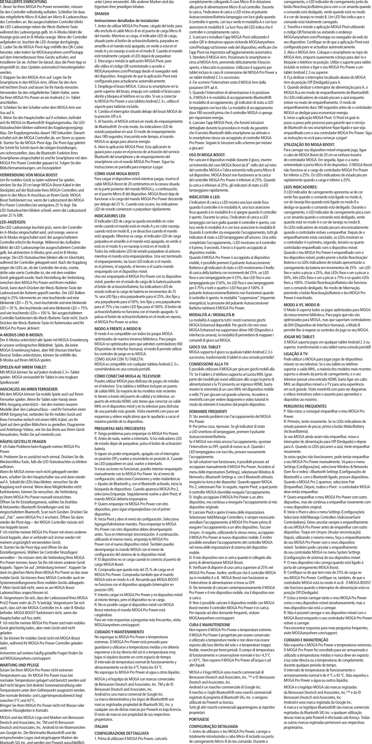 carregamento, o LED indicador de carregamento junto do botão Reactivação/Bateria pisca com a cor amarela quando o comando está desligado, verde quando está no modo A e cor-de-laranja no modo B. Um LED fixo indica que o comando está totalmente carregado.2. Transfira e instale a aplicação MOGA Pivot utilizando o código QR fornecido ou visitando o endereço MOGAanywhere.com/Pivotapp no navegador da web do seu dispositivo. Certifique-se de que a aplicação Pivot está configurada para se actualizar automaticamente.3. Abra o MOGA Arm. Coloque o smartphone no topo do MOGA Arm, empurre suavemente o braço para abri-lo e bloqueie o telefone na posição. Utilize o suporte para tablet incluído se estiver a ligar o seu MOGA Pro Power a um tablet Android 2.3 ou superior.4. Fça deslizar o interruptor localizado abaixo do MOGA Arm da posição Off (Desligado) para A.5. Quando deslizar o interruptor de alimentação para A, o MOGA fica em modo de emparelhamento de Bluetooth®. Os LEDs indicadores de estado piscam a azul enquanto estiver no modo de emparelhamento. O modo de emparelhamento dura 180 segundos antes de o controlador MOGA se desligar para economizar energia. 6. Inicie a aplicação MOGA Pivot. O Pivot irá guiá-lo passo a passo pelo processo para garantir que o serviço de Bluetooth do seu smartphone fique ligado e que seja emparelhado com o seu controlador MOGA Pro Power. Siga as instruções no ecrã para começar a jogar!UTILIZAÇÃO DO MOGA BOOST:Para carregar seu dispositivo móvel enquanto joga, ligue o cabo do MOGA Boost de 20 cm na ranhura traseira do controlador MOGA. Em seguida, ligue-o a outra extremidade à porta Micro-B do dispositivo. O MOGA Boost não funciona se a carga do controlador MOGA Pro Power for inferior a 25%. Os LEDs indicadores de estado piscam rapidamente quando a carga é inferior a 25%.LEDS INDICADORES:O LED indicador de carregamento apresenta-se de cor verde fixo quando o comando está ligado no modo A, cor-de-laranja fixo quando está ligado no modo B e desliga-se quando o comando está desligado. Durante o carregamento, o LED indicador de carregamento pisca com a cor amarela quando o comando está desligado, verde quando está no modo A e cor-de-laranja no modo B.Os LEDs indicadores de estado piscam sincronizadamente quando o controlador estiver a emparelhar. Depois de o emparelhamento estar concluído, os LEDs mostram se o controlador é o primeiro, segundo, terceiro ou quarto controlador emparelhado com o dispositivo móvel.Quando o teu MOGA Pro Power é emparelhado com o teu dispositivo móvel, podes premir o botão Reactivação/Bateria e os LEDs indicadores de estado apresentarão o carregamento da bateria em incrementos de 25% - um LED fixo e outro a piscar a 25%, dois LEDs fixos e um a piscar a 50%, três LEDs fixos e um a piscar a 75% e os quatro LEDs fixos a 100%. O botão Reactivação/Bateria não funciona com o comando desligado. No modo de hibernação, premindo o botão Reactivação/Bateria o teu MOGA Pro Power é reactivado.MODO A VS. MODO B:O Modo A suporta todos os jogos optimizados para MOGA da nossa enorme biblioteca. Para jogos que não são optimizados para MOGA, mas que suportam controladores de DIH (Dispositivo de Interface Humana), o Modo B permitir-lhe-á mapear os controlos do jogo no seu MOGA.JOGAR NO TABLET:O MOGA suporta jogos em qualquer tablet Android 2.3 ou superior, transformando o seu tablet numa consola portátil!LIGAÇÃO À TV:Pode utilizar o MOGA para jogar jogos de dispositivos móveis no seu televisor. Se o seu tablet ou telefone suportar a saída MHL, a maioria dos modelos mais recentes suporta-a através da porta de carregamento, e o seu televisor possuir uma entrada HDMI, basta ligar um cabo MHL ao dispositivo móvel e à TV para uma experiência em ecrã grande. Visite meetmhl.com para ver diagramas e vídeos instrutivos sobre o assunto para aproveitar o dispositivo ao máximo.PERGUNTAS FREQUENTESP: Não estou a conseguir emparelhar o meu MOGA Pro Power.R: Primeiro, tente novamente. Se os LEDs indicadores de estado pararem de piscar, prima o botão Wake/Battery (Activar/Bateria).Se seu MOGA ainda assim não emparelhar, mova o interruptor de alimentação para Off (Desligado) e depois para A. Quando os LEDs piscarem a azul, tente emparelhar novamente.Se estas opções não funcionarem, pode tentar emparelhar o seu MOGA Pro Power manualmente. Vá para o menu Settings (Configurações), seleccione Wireless &amp; Networks (Sem fio e redes) &gt;Bluetooth Settings (Configurações de Bluetooth) e, com o Bluetooth ligado, procure dispositivos. Quando o MOGA Pro 2 aparecer, seleccione Pair (Emparelhar). Depois, reabra o Pivot - o controlador MOGA deve então emparelhar.  P: Quero emparelhar o meu MOGA Pro Power com outro dispositivo, mas ele continua a emparelhar novamente com o meu dispositivo original.R: Inicie o Pivot e abra o menu Settings (Configurações). Seleccione Add/Manage Controllers (Adicionar/Gerir Controladores). Deve cancelar sempre o emparelhamento do seu MOGA Pro Power antes de emparelhar com outro dispositivo. Toque em Unsync (Anular sincronização). Depois, utilizando o mesmo menu, faça o emparelhamento do seu MOGA Pro Power com o novo dispositivo móvel. Também pode cancelar o emparelhamento do seu controlador MOGA no menu System Settings (Configurações de sistema) do seu dispositivo móvel.P: O meu dispositivo não carrega quando está ligado à porta de carregamento MOGA Boost.R: Certifique-se de que tem mais de 25% de carga no seu MOGA Pro Power. Certifique-se, também, de que o controlador MOGA está no modo A ou B.  O MOGA BOOST não funciona quando o interruptor de alimentação está na posição Off (Desligado).P: Estou a tentar carregar tanto o meu MOGA Pro Power como o meu dispositivo móvel simultaneamente, mas o meu dispositivo não está a carregar.R: Não é possível carregar o seu dispositivo móvel com o MOGA Boost enquanto o seu controlador MOGA Pro Power estiver a carregar.Para encontrar respostas para mais perguntas frequentes, visite MOGAanywhere.com/support.CUIDADO E MANUTENÇÃONão exponha o MOGA Pro Power a temperaturas extremas. O MOGA Pro Power foi concebido para ser armazenado e utilizado a temperaturas médias e nunca deve ser exposto à luz solar directa ou a temperaturas de congelamento durante qualquer período de tempo.O intervalo de temperaturas de funcionamento e armazenamento normal é de 4 ºC a 43 ºC. Não exponha o MOGA Pro Power a água ou outros líquidos.MOGA e o logótipo MOGA são marcas registadas da Bensussen Deutsch and Associates, Inc.™ e da © Bensussen Deutsch and Associates, Inc.Android é uma marca registada da Google Inc.A marca e os logótipos Bluetooth® são marcas comerciais registadas da Bluetooth SIG Inc. e qualquer utilização dessas marcas pela PowerA é efectuada sob licença. Todas as outras marcas registadas pertencem aos respectivos proprietários.unter Lizenz verwendet. Alle anderen Marken sind das Eigentum ihrer jeweiligen Inhaber.SPANISHInstrucciones detalladas de instalación1. Antes de utilizar MOGA Pro Power, cárgalo del todo; para ello enchufa el cable Micro-B en el puerto de carga Micro-B del mando. Mientras se carga, el indicador LED de carga, situado junto al botón de activación/batería, parpadea en amarillo si el mando está apagado, en verde si está en el modo A y en naranja si está en el modo B. Cuando el mando esté totalmente cargado el LED dejará de parpadear.2. Descarga e instala la aplicación MOGA Pivot; para ello utiliza el código QR suministrado o accede a MOGAanywhere.com/Pivotapp desde el navegador web del dispositivo. Asegúrate de que la aplicación Pivot está configurada para actualizarse automáticamente.3. Despliega el brazo MOGA. Coloca tu smartphone en la parte superior del brazo, empuja con cuidado el brazo para abrirlo y bloquea el teléfono en su sitio. Si vas a conectar tu MOGA Pro Power a una tableta Android 2.3+, utiliza el soporte para tabletas incluido.4. Cambia el interruptor situado debajo del brazo MOGA de la posición Off a A.5. Al hacerlo, el MOGA entrará en modo de emparejamiento de Bluetooth®. En este modo, los indicadores LED de estado parpadean en azul. El modo de emparejamiento dura 180 segundos; trascurrido este tiempo, el mando MOGA se apaga para ahorrar energía.6. Abre la aplicación MOGA Pivot. Esta aplicación te guiará paso a paso en el proceso de activación del servicio Bluetooth del smartphone y de emparejamiento del smartphone con el mando MOGA Pro Power. Sigue las instrucciones en pantalla para empezar a jugar.CÓMO USAR MOGA BOOST:Para cargar el dispositivo móvil mientras juegas, inserta el cable MOGA Boost de 20 centímetros en la ranura situada en la parte posterior del mando MOGA y, a continuación, en el puerto Micro-B del dispositivo. MOGA Boost deja de funcionar si la carga del mando MOGA Pro Power desciende por debajo del 25 %. Cuando esto ocurre, los indicadores LED de estado comienzan a parpadear rápidamente.INDICADORES LED:El indicador LED de carga se queda encendido en color verde cuando el mando está en modo A y en color naranja cuando está en modo B, y se desactiva cuando el mando está apagado. Mientras se carga, el indicador LED de carga parpadea en amarillo si el mando está apagado, en verde si está en el modo A y en naranja si está en el modo B.Todos los indicadores LED de estado parpadean al unísono mientras el mando está emparejándose. Una vez terminado el emparejamiento, las luces LED indican si el mando es el primero, el segundo, el tercero o el cuarto mando emparejado con el dispositivo móvil.Una vez emparejado el MOGA Pro Power con tu dispositivo móvil, puedes ver el estado de carga de la batería pulsando el botón de activación/batería; los indicadores LED de estado indican la carga de batería en incrementos de 25 %: una LED fija y otra parpadeante para el 25%, dos fijas y una parpadeante para el 50%, tres fijas y una parpadeante para el 75% y las cuatro LED fijas para el 100%. El botón de activación/batería no funciona con el mando apagado. Si pulsas el botón de activación/batería en el modo en reposo, el MOGA Pro Power se activa.MODO A FRENTE A MODO B:El modo A es compatible con todos los juegos MOGA optimizados de nuestra inmensa biblioteca. Para juegos MOGA no optimizados pero que admiten controladores HID (Dispositivo de Interfaz Humana), el modo B permite utilizar los controles de juego en tu MOGA. CÓMO JUGAR CON TU TABLETA:MOGA es compatible con cualquier tableta Android 2.3+, convirtiéndola en una consola portátil.CÓMO CONECTAR MOGA AL TELEVISOR:Puedes utilizar MOGA para disfrutar de juegos de móviles en el televisor. Si tu tableta o teléfono incluyen un puerto de salida MHL (la mayoría de los modelos más recientes lo tienen a través del puerto de salida) y tu televisor, un puerto de entrada HDMI, solo tienes que conectar un cable MHL en el dispositivo móvil y en tu televisor para disfrutar de una pantalla más grande. Visita meetmhl.com para ver esquemas y vídeos explicativos que te ayudarán a sacar el máximo partido de tu dispositivo.PREGUNTAS MÁS FRECUENTESP: Tengo problemas para emparejar mi MOGA Pro Power.R: Antes de nada, vuelve a intentarlo. Si los indicadores LED de estado dejan de parpadear, pulsa el botón de activación/batería.Si sigues sin poder emparejarlo, apágalo con el interruptor en posición Off y vuelve a encenderlo en posición A. Cuando las LED parpadeen en azul, vuelve a intentarlo.Si estas acciones no funcionan, puedes intentar emparejarlo manualmente con tu MOGA Pro Power. Ve al menú de configuración, selecciona Conexiones y redes inalámbricas &gt; Ajustes de Bluetooth y, con el Bluetooth activado, inicia la búsqueda de dispositivos. Cuando aparezca MOGA Pro 2, selecciona Emparejar. Seguidamente vuelve a abrir Pivot; el mando MOGA debería emparejarse.P: Quiero emparejar mi MOGA Pro Power con otro dispositivo, pero sigue emparejándose con el primer dispositivo.R: Inicia Pivot y abre el menú de configuración. Selecciona Agregar/Administrar mandos. Para emparejar tu MOGA Pro Power con otro dispositivo debes desemparejarlo antes. Toca en Interrumpir sincronización. A continuación, utilizando el mismo menú, empareja tu MOGA Pro Power con el nuevo dispositivo móvil. También puedes desemparejar tu mando MOGA con el menú de configuración del sistema de tu dispositivo móvil.P: El dispositivo no se carga cuando lo conecto al puerto de carga MOGA Boost.R: Comprueba que queda más del 25 % de carga en el MOGA Pro Power. Comprueba también que el mando MOGA está en modo A o B. Recuerda que MOGA BOOST no funciona con el dispositivo apagado (interruptor en posición Off).P: Intento cargar mi MOGA Pro Power y mi dispositivo móvil al mismo tiempo, pero el dispositivo no se carga.R: No es posible cargar el dispositivo móvil con MOGA Boost mientras el mando MOGA Pro Power está cargándose.Para ver más respuestas a preguntas más frecuentes, visita MOGAanywhere.com/support.CUIDADO Y MANTENIMIENTONo expongas tu MOGA Pro Power a temperaturas extremas. El MOGA Pro Power está pensado para guardarse y utilizarse a temperaturas medias y no debería exponerse a la luz directa del sol ni a temperaturas muy bajas ni siquiera durante un corto espacio de tiempo.El intervalo de temperatura normal de funcionamiento y almacenamiento va de los 4 ºC hasta los 43 ºC.No expongas tu MOGA Pro Power al agua u otros líquidos.MOGA y el logotipo de MOGA son marcas comerciales de Bensussen Deutsch and Associates, Inc. TM y de © Bensussen Deutsch and Associates, Inc.Android es una marca comercial de Google Inc.La marca denominativa y los logos de Bluetooth® son marcas registradas propiedad de Bluetooth SIG, Inc. y cualquier uso de dichas marcas por PowerA es bajo licencia.El resto de marcas son propiedad de sus respectivos propietarios.ITALIANCONFIGURAZIONE DETTAGLIATA1. Prima di utilizzare il MOGA Pro Power, caricarlo completamente collegando il cavo Micro-B in dotazione alla porta di alimentazione Micro-B sul controller. Durante la carica, l’indicatore di carica a LED vicino al pulsante Autoaccensione/Batteria lampeggia con luce gialla quando il controller è spento, con luce verde in modalità A e con luce arancione in modalità B. La luce fissa del LED indica che il controller è completamente carico.2. Scaricare e installare l’app MOGA Pivot utilizzando il codice QR in dotazione oppure visitando MOGAanywhere.com/Pivotapp sul browser web del dispositivo; verificare che l’app Pivot sia impostata sull’aggiornamento automatico.3. Stendere il MOGA Arm. Posizionare lo smartphone in cima al MOGA Arm, premendo delicatamente il braccio aperto, e bloccarlo in posizione. Utilizzare il supporto per tablet incluso in caso di connessione del MOGA Pro Power a un tablet Android 2.3 o successivo.4. Far scorrere l’interruttore sotto il MOGA Arm dalla posizione OFF ad A.5. Quando l’interruttore di alimentazione è in posizione A, il MOGA è in modalità di accoppiamento Bluetooth®. In modalità di accoppiamento, gli indicatori di stato a LED lampeggiano con luce blu. La modalità di accoppiamento dura 180 secondi prima che il controller MOGA si spenga per risparmiare energia. 6. Lanciare l’app MOGA Pivot, che fornirà istruzioni dettagliate durante la procedura in modo da garantire che il servizio Bluetooth dello smartphone sia attivato e lo smartphone stesso sia accoppiato al controller MOGA Pro Power. Seguire le istruzioni sullo schermo per iniziare a giocare!USO DI MOGA BOOST:Per caricare il dispositivo mobile durante il gioco, inserire un’estremità del cavo MOGA Boost da 8” nello slot sul retro del controller MOGA e l’altra estremità nella porta Micro-B sul dispositivo. MOGA Boost non funzionerà se la carica del controller MOGA Pro Power è inferiore al 25%. Quando la carica è inferiore al 25%, gli indicatori di stato a LED lampeggiano rapidamente.INDICATORI A LED:L’indicatore di carica a LED mostra una luce verde fissa quando il controller è in modalità A, una luce arancione fissa quando è in modalità B e si spegne quando il controller è spento. Durante la carica, l’indicatore di carica a LED lampeggia con luce gialla quando il controller è spento, con luce verde in modalità A e con luce arancione in modalità B.Quando il controller sta eseguendo l’accoppiamento, tutti gli indicatori di stato a LED lampeggiano all’unisono. Una volta completato l’accoppiamento, i LED mostrano se il controller è il primo, il secondo, il terzo o il quarto accoppiato al dispositivo mobile.Quando il MOGA Pro Power è accoppiato al dispositivo mobile, è possibile premere il pulsante Autoaccensione/Batteria e gli indicatori di stato a LED mostreranno il livello di carica della batteria con incrementi del 25%: un LED fisso e uno lampeggiante per il 25%, due LED fissi e uno lampeggiante per il 50%, tre LED fissi e uno lampeggiante per il 75% e tutti e quattro i LED fissi per il 100%. Il pulsante Autoaccensione/Batteria non funzionerà quando il controller è spento. In modalità “sospensione” (risparmio energetico), la pressione del pulsante Autoaccensione/Batteria riattiverà il MOGA Pro Power.MODALITÀ A / MODALITÀ B:La modalità A supporta tutti i nostri numerosi giochi MOGA Enhanced disponibili. Per giochi che non sono MOGA Enhanced ma supportano driver HID (Dispositivi a interfaccia umana), la modalità B permetterà di mappare i comandi di gioco sul MOGA.GIOCO SUL TABLET:MOGA supporta il gioco su qualsiasi tablet Android 2.3 o successivo, trasformando il tablet in una console portatile!CONNESSIONE ALLA TV:È possibile utilizzare il MOGA per giocare giochi mobili alla TV. Se il tablet o il telefono supporta un’uscita MHL (gran parte dei modelli più nuovi utilizzano allo scopo la porta di alimentazione) e la TV presenta un ingresso HDMI, basta inserire le estremità di un cavo MHL nel dispositivo mobile e nella TV per giocare sul grande schermo. Accedere a meetmhl.com per vedere diagrammi e video tutorial in modo da ottenere il massimo dal proprio dispositivo.DOMANDE FREQUENTID: Sto avendo problemi con l’accoppiamento del MOGA Pro Power.R: Per prima cosa, riprovare. Se gli indicatori di stato a LED smettono di lampeggiare, premere il pulsante Autoaccensione/Batteria.Se il MOGA non inizia ancora l’accoppiamento, spostare l’interruttore su OFF, quindi di nuovo su A. Quando i LED lampeggiano con luce blu, provare nuovamente l’accoppiamento.Se tali soluzioni non funzionano, è possibile provare ad accoppiare manualmente il MOGA Pro Power. Accedere al menu delle impostazioni [Settings], selezionare Wireless &amp; Networks&gt;Bluetooth Settings e, con il Bluetooth attivato, eseguire la ricerca dei dispositivi. Quando appare MOGA Pro 2, selezionare Pair. In seguito, riaprire Pivot; a quel punto il controller MOGA dovrebbe eseguire l’accoppiamento.  D: Voglio accoppiare il MOGA Pro Power a un altro dispositivo, ma continua a rieseguire l’accoppiamento al mio dispositivo originale.R: Lanciare Pivot e aprire il menu delle impostazioni. Selezionare Add/Manage Controllers; è sempre necessario annullare l’accoppiamento al MOGA Pro Power prima di eseguire l’accoppiamento a un altro dispositivo. Toccare Unsync. In seguito, utilizzando lo stesso menu, accoppiare il MOGA Pro Power al nuovo dispositivo mobile. È inoltre possibile annullare l’accoppiamento del controller MOGA nel menu delle impostazioni di sistema del dispositivo mobile.D: Il mio dispositivo non si carica quando è collegato alla porta di alimentazione MOGA Boost.R: Verificare di disporre di una carica superiore al 25% nel MOGA Pro Power. Inoltre, verificare che il controller MOGA sia in modalità A o B.  MOGA Boost non funzionerà se l’interruttore di alimentazione si trova su OFF.D: Sto tentando di caricare contemporaneamente il MOGA Pro Power e il mio dispositivo mobile, ma il dispositivo non si carica.R: Non è possibile caricare il dispositivo mobile con MOGA Boost mentre il controller MOGA Pro Power è in carica.Per risposte ad altre domande frequenti, visitare MOGAanywhere.com/support.CURA E MANUTENZIONENon esporre il MOGA Pro Power a temperature estreme. Il MOGA Pro Power è progettato per essere conservato e utilizzato a temperature medie e non deve mai essere esposto alla luce diretta del sole o a temperature troppo fredde, neanche per brevi periodi. Il campo di temperatura di funzionamento e conservazione normale è tra i 4,5°C e i 43°C. Non esporre il MOGA Pro Power all’acqua o ad altri liquidi.MOGA e il logo MOGA sono marchi commerciali di Bensussen Deutsch and Associates, Inc. ™ e © Bensussen Deutsch and Associates, Inc.Android è un marchio commerciale di Google Inc.Il marchio e i loghi Bluetooth® sono marchi commerciali registrati di proprietà di Bluetooth SIG, Inc. e vengono utilizzati da PowerA su licenza.Tutti gli altri marchi commerciali appartengono ai rispettivi proprietari.PORTUGESECONFIGURAÇÃO DETALHADA1. Antes de utilizares o teu MOGA Pro Power, carrega-o totalmente introduzindo o cabo Micro-B incluído na porta de carregamento Micro-B do teu comando. Durante o DETAILLIERTE EINRICHTUNG1. Bevor Sie Ihren MOGA Pro Power verwenden, müssen Sie den Controller vollständig aufladen. Schließen Sie dazu das mitgelieferte Micro-B-Kabel am Micro-B-Ladeanschluss des Controllers an. Bei ausgeschaltetem Controller blinkt die LED-Ladeanzeige neben der Weck-/Batterie-Taste während des Ladevorgangs gelb. Im A-Modus blinkt die Anzeige grün und im B-Modus orange. Wenn der Controller aufgeladen ist, leuchtet die LED-Anzeige durchgängig.2. Laden Sie die MOGA-Pivot-App mithilfe des QR-Codes herunter, oder indem Sie MOGAanywhere.com/Pivotapp auf dem Internetbrowser Ihres Geräts aufrufen, und installieren Sie sie. Achten Sie darauf, dass die Pivot-App so eingestellt ist, dass Updates automatisch heruntergeladen werden.3. Klappen Sie den MOGA-Arm auf. Legen Sie Ihr Smartphone in den MOGA-Arm, öffnen Sie den Arm mit leichtem Druck und lassen Sie Ihr Handy einrasten. Verwenden Sie den mitgelieferten Tablet-Halter, wenn Sie Ihren MOGA Pro Power an ein Android-2.3+-Tablet anschließen.4. Schieben Sie den Schalter unter dem MOGA Arm von Aus auf A.5. Wenn Sie den Hauptschalter auf A schieben, befindet sich Ihr MOGA im Bluetooth®-Kopplungsmodus. Die LED-Statusleuchten blinken während des Kopplungsvorgangs blau. Der Kopplungsmodus dauert 180 Sekunden. Danach schaltet sich der MOGA Controller ab, um Strom zu sparen.6. Starten Sie die MOGA-Pivot-App. Die Pivot-App geleitet Sie Schritt für Schritt durch die nötigen Einstellungen, um sicherzustellen, dass die Bluetooth-Funktion Ihres Smartphones eingeschaltet ist und Ihr Smartphone mit dem MOGA Pro Power Controller gepaart ist. Folgen Sie den Bildschirmanweisungen, um loszuspielen!VERWENDUNG VON MOGA BOOST:Um Ihr mobiles Gerät zu laden während Sie spielen, stecken Sie das 20 cm lange MOGA-Boost-Kabel in den Steckplatz auf der Rückseite Ihres MOGA-Controllers und dann in den Micro-B-Anschluss an Ihrem Gerät. MOGA Boost funktioniert nur, wenn der Ladezustand des MOGA Pro Power Controllers bei wenigstens 25 % liegt. Die LED-Statusleuchten blinken schnell, wenn der Ladezustand unter 25 % fällt.LED-ANZEIGEN:Die LED-Ladeanzeige leuchtet grün, wenn der Controller im A-Modus eingeschaltet wird, und orange, wenn er im B-Modus eingeschaltet wird. Bei ausgeschaltetem Controller erlischt die Anzeige. Während des Aufladens blinkt die LED-Ladeanzeige bei ausgeschaltetem Controller gelb, bei aktiviertem A-Modus grün und im B-Modus orange. Die LED-Statusleuchten blinken alle im Gleichtakt, während der Controller gekoppelt wird. Nach der Kopplung zeigen die LEDs an, ob der Controller der erste, zweite, dritte oder vierte Controller ist, der mit dem mobilen Gerät gekoppelt wurde. Nach Herstellung der Verbindung zwischen dem MOGA Pro Power und Ihrem mobilen Gerät, kann durch Drücken der Weck-/Batterie-Taste der Ladezustand der Batterie geprüft werden. Der LED-Balken zeigt in 25%-Inkremente an: eine leuchtende und eine blinkende LED = 25 %, zwei leuchtende und eine blinkende LED = 50 %, drei leuchtende und eine blinkende LED = 75% und vier leuchtende LEDs = 100 %. Bei ausgeschaltetem Controller funktioniert die Weck-/Batterie-Taste nicht. Durch Drücken der Weck-/Batterie-Taste im Ruhemodus wird Ihr MOGA Pro Power aktiviert.A-MODUS UND B-MODUS:Der A-Modus unterstützt alle Spiele mit MOGA-Erweiterung in unserer umfangreichen Bibliothek. Spiele, die keine MOGA-Erweiterung haben, aber HID (Human Interface Device)-Treiber unterstützen, können Sie mithilfe des B-Modus auf Ihrem MOGA spielen.SPIELEN AUF IHREM TABLET:Mit MOGA können Sie auf jedem Android-2.3+-Tablet spielen. MOGA verwandelt Ihr Tablet in eine tragbare Spielkonsole!ANSCHLUSS AN IHREN FERNSEHER:Mit dem MOGA können Sie mobile Spiele auch auf Ihrem Fernseher spielen. Wenn Ihr Tablet oder Handy einen MHL-Ausgang unterstützt – bei den meisten neueren Modelle über den Ladeanschluss – und Ihr Fernseher einen HDMI-Eingang hat, verbinden Sie Ihr mobiles Gerät und Ihren Fernseher einfach mit einem MHL-Kabel, um Ihr Spiel auf dem großen Bildschirm zu genießen. Diagramme und Anleitungs-Videos, wie Sie das Beste aus Ihrem Gerät herausholen, finden Sie auf meetmhl.com.HÄUFIG GESTELLTE FRAGENF: Ich habe Probleme beim Koppeln meines MOGA Pro Power.A: Probieren Sie es zunächst noch einmal. Drücken Sie die Wecken/Akku-Taste, falls die LED-Statusleuchten zu blinken aufhören.Wenn Ihr MOGA immer noch nicht gekoppelt werden kann, schalten Sie den Hauptschalter aus und dann wieder auf A. Sobald die LEDs blau blinken, versuchen Sie die Kopplung noch einmal. Wenn diese Möglichkeiten nicht funktionieren, können Sie versuchen, die Verbindung zu Ihrem MOGA Pro Power manuell einzurichten. Öffnen Sie Ihr Einstellungsmenü, wählen Sie Drahtlos &amp; Netzwerke&gt;Bluetooth-Einstellungen und, bei eingeschaltetem Bluetooth, Scan nach Geräten. Drücken Sie auf „Pair“, wenn MOGA Pro 2 erscheint. Öffnen Sie dann wieder die Pivot-App – der MOGA-Controller müsste sich nun koppeln lassen.F: Ich möchte meinen MOGA Pro Power mit einem anderen Gerät koppeln, aber er verbindet sich immer wieder mit meinem ursprünglich verwendeten Gerät.A: Starten Sie die Pivot-App und öffnen Sie das Einstellungsmenü. Wählen Sie Controller hinzufügen/verwalten – Sie müssen stets die Verbindung Ihres MOGA Pro Power trennen, bevor Sie ihn mit einem anderen Gerät koppeln. Tippen Sie auf „Verbindung trennen“. Koppeln Sie dann im gleichen Menü Ihren MOGA Pro Power an das neue mobile Gerät. Sie können Ihren MOGA-Controller auch im Systemeinstellungsmenü Ihres mobilen Geräts abkoppeln.F: Mein Gerät lädt nicht, wenn es am MOGA Boost-Ladeanschluss angeschlossen ist.A: Vergewissern Sie sich, dass der Ladezustand Ihres MOGA Pro[!] Power mehr als 25 % beträgt. Vergewissern Sie sich auch, dass sich der MOGA-Controller im A- oder B-Modus befindet. MOGA BOOST funktioniert nicht, wenn der Hauptschalter auf Aus steht.F: Ich möchte meinen MOGA Pro Power und mein mobiles Gerät gleichzeitig laden, aber mein Gerät wird nicht geladen.A: Sie können Ihr mobiles Gerät nicht mit MOGA Boost laden, während Ihr MOGA Pro Power Controller geladen wird.Antworten auf weitere häufig gestellte Fragen finden Sie auf MOGAanywhere.com/support.WARTUNG UND PFLEGESetzen Sie Ihren MOGA Pro Power nicht extremen Temperaturen aus. Ihr MOGA Pro Power muss bei normalen Temperaturen gelagert und benutzt werden und darf nicht längere Zeit direkter Sonneneinstrahlung oder Temperaturen unter dem Gefrierpunkt ausgesetzt werden. Der normale Betriebs- und Lagertemperaturbereich liegt zwischen 5°C und 43°C.Bringen Sie Ihren MOGA Pro Power nicht mit Wasser oder anderen Flüssigkeiten in Kontakt.MOGA und das MOGA-Logo sind Marken von Bensussen Deutsch and Associates, Inc. TM und © Bensussen Deutsch and Associates, Inc. Android ist ein Warenzeichen von Google Inc. Die Wortmarke Bluetooth® und die entsprechenden Logos sind eingetragene Marken der Bluetooth SIG Inc. und werden von PowerA ausschließlich 