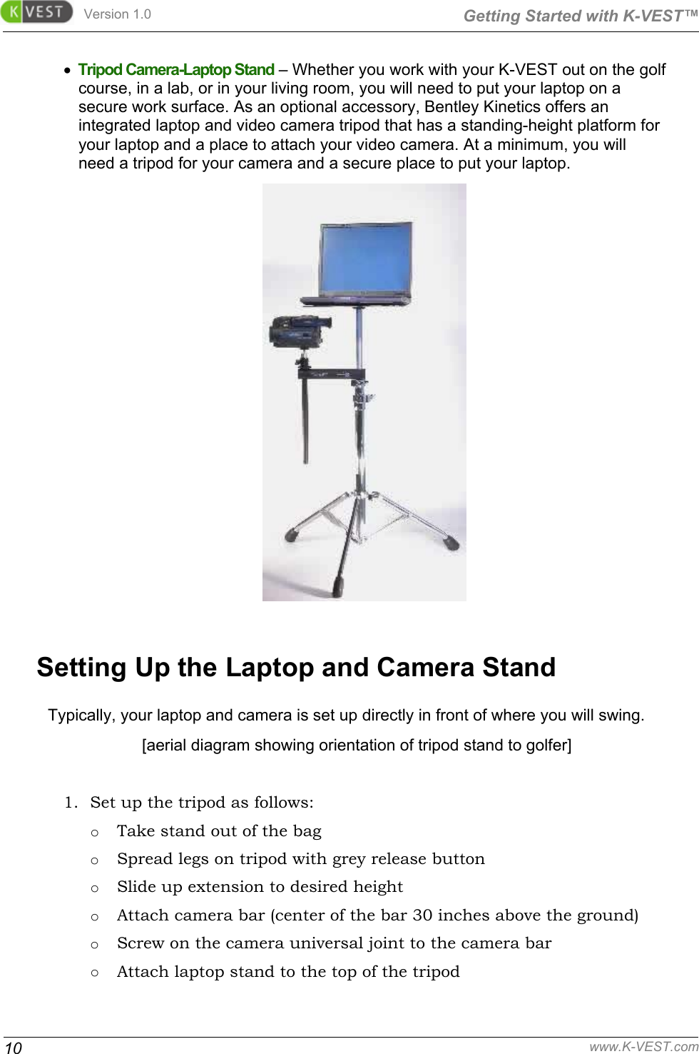 Version 1.0  Getting Started with K-VEST™ 10 www.K-VEST.com •  Tripod Camera-Laptop Stand – Whether you work with your K-VEST out on the golf course, in a lab, or in your living room, you will need to put your laptop on a secure work surface. As an optional accessory, Bentley Kinetics offers an integrated laptop and video camera tripod that has a standing-height platform for your laptop and a place to attach your video camera. At a minimum, you will need a tripod for your camera and a secure place to put your laptop.  Setting Up the Laptop and Camera Stand Typically, your laptop and camera is set up directly in front of where you will swing.  [aerial diagram showing orientation of tripod stand to golfer]  1. Set up the tripod as follows: o Take stand out of the bag o Spread legs on tripod with grey release button o Slide up extension to desired height o Attach camera bar (center of the bar 30 inches above the ground) o Screw on the camera universal joint to the camera bar o Attach laptop stand to the top of the tripod 
