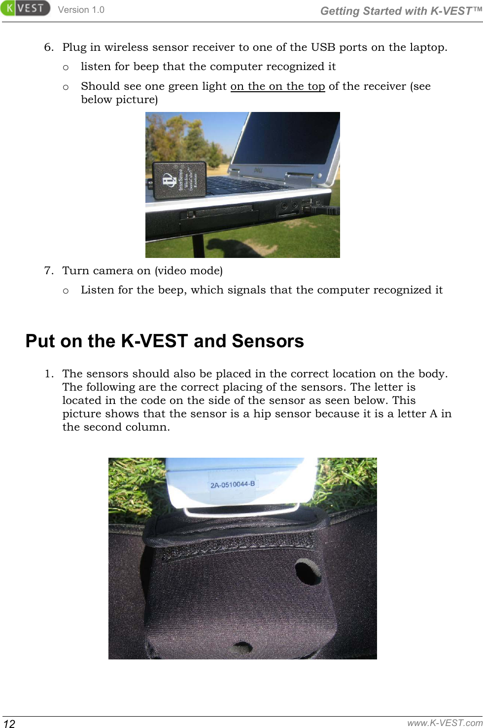 Version 1.0  Getting Started with K-VEST™ 12 www.K-VEST.com 6. Plug in wireless sensor receiver to one of the USB ports on the laptop. o listen for beep that the computer recognized it o Should see one green light on the on the top of the receiver (see below picture)   7. Turn camera on (video mode)  o Listen for the beep, which signals that the computer recognized it  Put on the K-VEST and Sensors 1. The sensors should also be placed in the correct location on the body. The following are the correct placing of the sensors. The letter is located in the code on the side of the sensor as seen below. This picture shows that the sensor is a hip sensor because it is a letter A in the second column.    