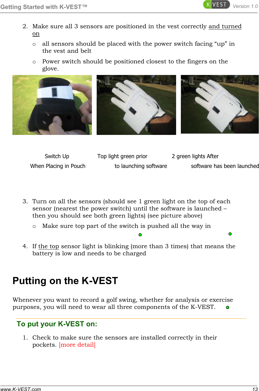 Getting Started with K-VEST™ Version 1.0 www.K-VEST.com 13 2. Make sure all 3 sensors are positioned in the vest correctly and turned on o all sensors should be placed with the power switch facing “up” in the vest and belt o Power switch should be positioned closest to the fingers on the glove.         3. Turn on all the sensors (should see 1 green light on the top of each sensor (nearest the power switch) until the software is launched – then you should see both green lights) (see picture above) o Make sure top part of the switch is pushed all the way in  4. If the top sensor light is blinking (more than 3 times) that means the battery is low and needs to be charged Putting on the K-VEST Whenever you want to record a golf swing, whether for analysis or exercise purposes, you will need to wear all three components of the K-VEST.  To put your K-VEST on:   1. Check to make sure the sensors are installed correctly in their pockets. [more detail]      Switch Up       Top light green prior        2 green lights After           When Placing in Pouch                 to launching software              software has been launched          