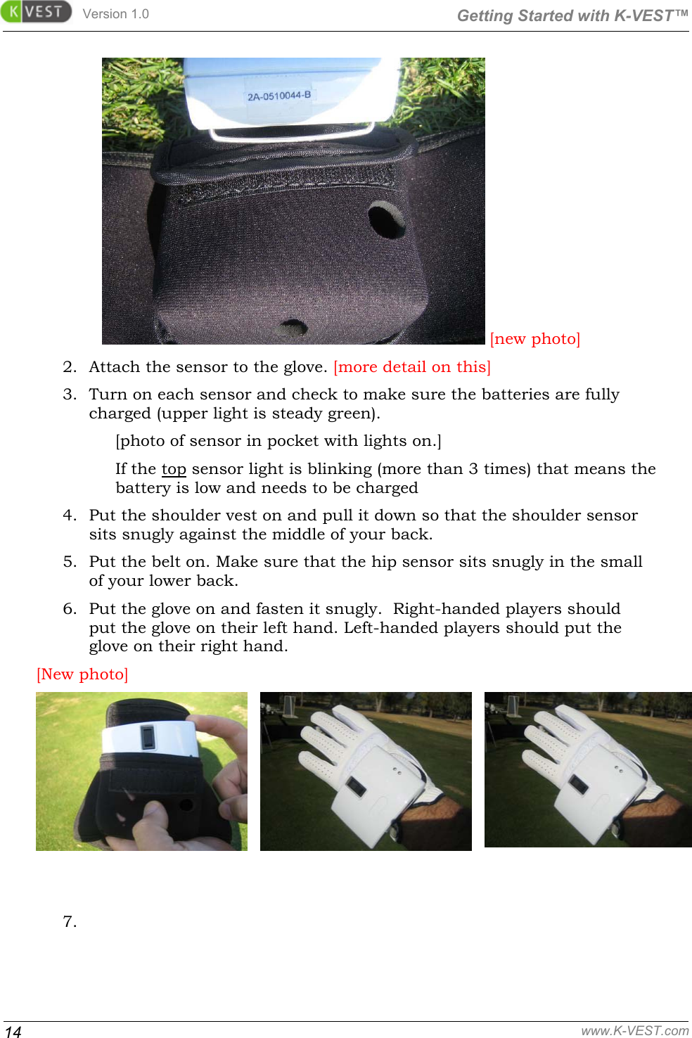 Version 1.0  Getting Started with K-VEST™ 14 www.K-VEST.com  [new photo] 2. Attach the sensor to the glove. [more detail on this] 3. Turn on each sensor and check to make sure the batteries are fully charged (upper light is steady green).  [photo of sensor in pocket with lights on.] If the top sensor light is blinking (more than 3 times) that means the battery is low and needs to be charged 4. Put the shoulder vest on and pull it down so that the shoulder sensor sits snugly against the middle of your back. 5. Put the belt on. Make sure that the hip sensor sits snugly in the small of your lower back. 6. Put the glove on and fasten it snugly.  Right-handed players should put the glove on their left hand. Left-handed players should put the glove on their right hand. [New photo]    7.   