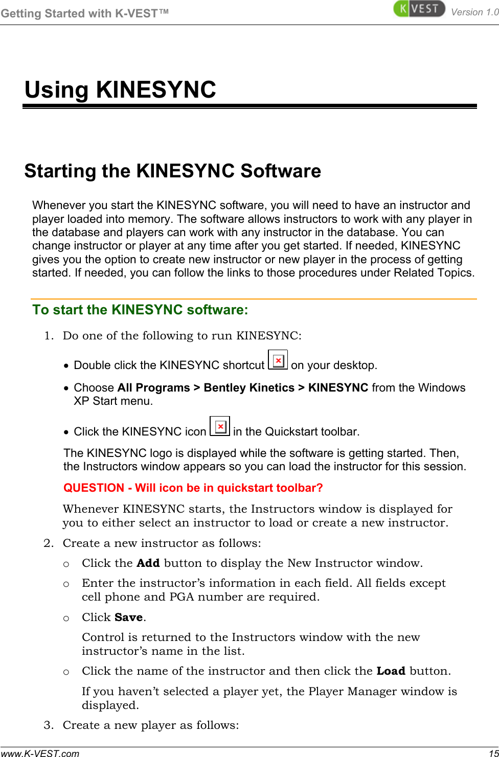 Getting Started with K-VEST™ Version 1.0 www.K-VEST.com 15 Using KINESYNC Starting the KINESYNC Software Whenever you start the KINESYNC software, you will need to have an instructor and player loaded into memory. The software allows instructors to work with any player in the database and players can work with any instructor in the database. You can change instructor or player at any time after you get started. If needed, KINESYNC gives you the option to create new instructor or new player in the process of getting started. If needed, you can follow the links to those procedures under Related Topics.  To start the KINESYNC software:   1. Do one of the following to run KINESYNC: •  Double click the KINESYNC shortcut   on your desktop. •  Choose All Programs &gt; Bentley Kinetics &gt; KINESYNC from the Windows XP Start menu.  •  Click the KINESYNC icon   in the Quickstart toolbar. The KINESYNC logo is displayed while the software is getting started. Then, the Instructors window appears so you can load the instructor for this session. QUESTION - Will icon be in quickstart toolbar? Whenever KINESYNC starts, the Instructors window is displayed for you to either select an instructor to load or create a new instructor.  2. Create a new instructor as follows: o Click the Add button to display the New Instructor window. o Enter the instructor’s information in each field. All fields except cell phone and PGA number are required. o Click Save.  Control is returned to the Instructors window with the new instructor’s name in the list. o Click the name of the instructor and then click the Load button. If you haven’t selected a player yet, the Player Manager window is displayed.  3. Create a new player as follows: 