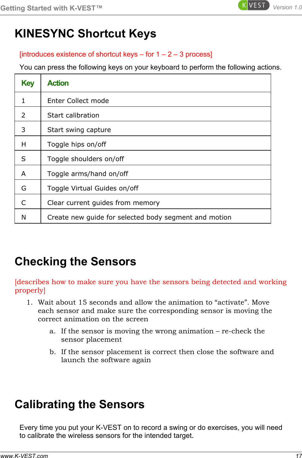 Getting Started with K-VEST™ Version 1.0 www.K-VEST.com 17 KINESYNC Shortcut Keys [introduces existence of shortcut keys – for 1 – 2 – 3 process] You can press the following keys on your keyboard to perform the following actions. Key  Action 1   Enter Collect mode 2   Start calibration 3   Start swing capture H   Toggle hips on/off S   Toggle shoulders on/off A   Toggle arms/hand on/off G   Toggle Virtual Guides on/off C   Clear current guides from memory N   Create new guide for selected body segment and motion   Checking the Sensors [describes how to make sure you have the sensors being detected and working properly] 1. Wait about 15 seconds and allow the animation to “activate”. Move each sensor and make sure the corresponding sensor is moving the correct animation on the screen a. If the sensor is moving the wrong animation – re-check the sensor placement b. If the sensor placement is correct then close the software and launch the software again  Calibrating the Sensors Every time you put your K-VEST on to record a swing or do exercises, you will need to calibrate the wireless sensors for the intended target.  