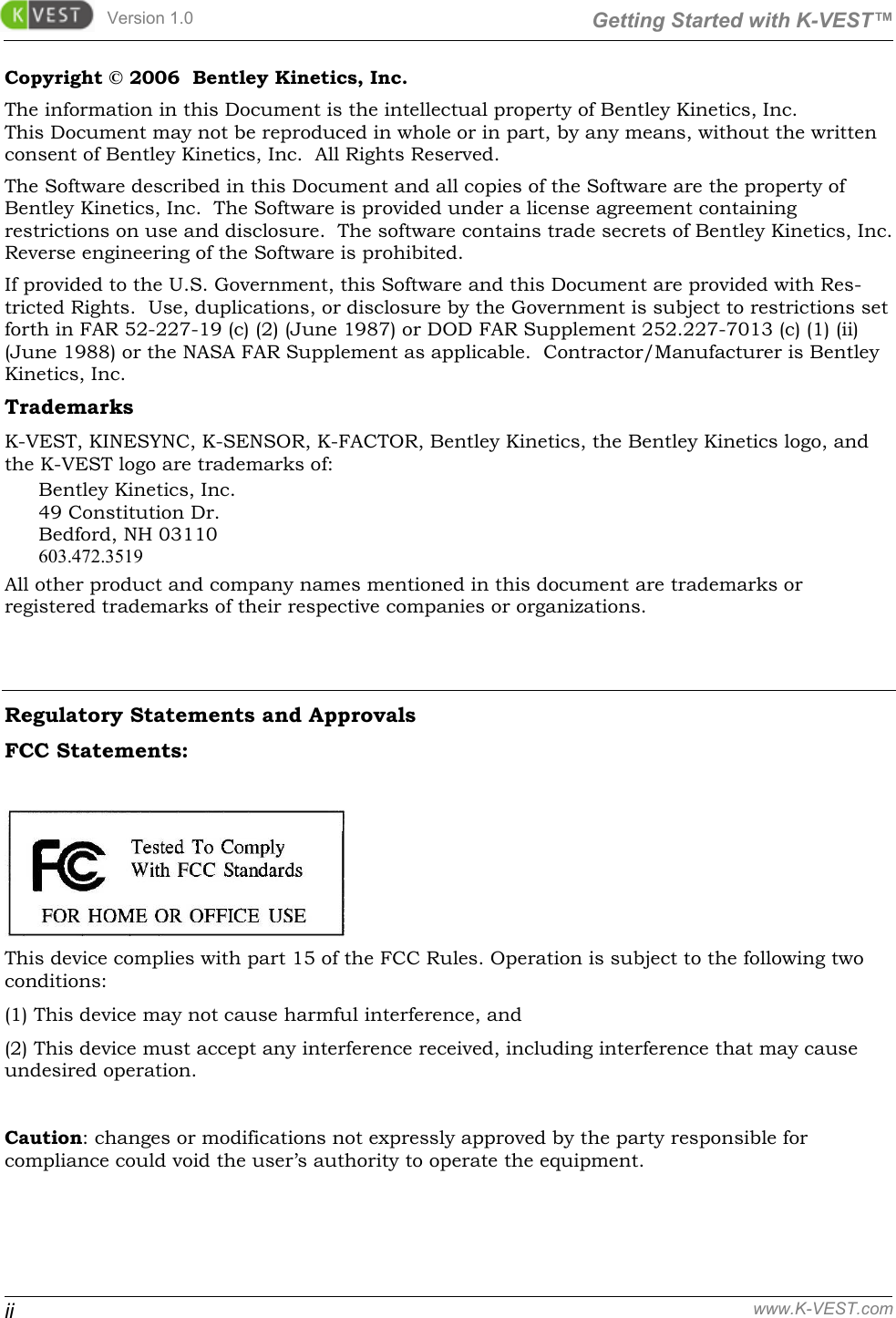 Version 1.0  Getting Started with K-VEST™ ii www.K-VEST.com Copyright © 2006  Bentley Kinetics, Inc. The information in this Document is the intellectual property of Bentley Kinetics, Inc.   This Document may not be reproduced in whole or in part, by any means, without the written consent of Bentley Kinetics, Inc.  All Rights Reserved. The Software described in this Document and all copies of the Software are the property of Bentley Kinetics, Inc.  The Software is provided under a license agreement containing restrictions on use and disclosure.  The software contains trade secrets of Bentley Kinetics, Inc. Reverse engineering of the Software is prohibited. If provided to the U.S. Government, this Software and this Document are provided with Res-tricted Rights.  Use, duplications, or disclosure by the Government is subject to restrictions set forth in FAR 52-227-19 (c) (2) (June 1987) or DOD FAR Supplement 252.227-7013 (c) (1) (ii) (June 1988) or the NASA FAR Supplement as applicable.  Contractor/Manufacturer is Bentley Kinetics, Inc. Trademarks K-VEST, KINESYNC, K-SENSOR, K-FACTOR, Bentley Kinetics, the Bentley Kinetics logo, and the K-VEST logo are trademarks of:  Bentley Kinetics, Inc. 49 Constitution Dr. Bedford, NH 03110 603.472.3519 All other product and company names mentioned in this document are trademarks or  registered trademarks of their respective companies or organizations.   Regulatory Statements and Approvals  FCC Statements:   This device complies with part 15 of the FCC Rules. Operation is subject to the following two conditions:  (1) This device may not cause harmful interference, and  (2) This device must accept any interference received, including interference that may cause undesired operation.  Caution: changes or modifications not expressly approved by the party responsible for compliance could void the user’s authority to operate the equipment.  
