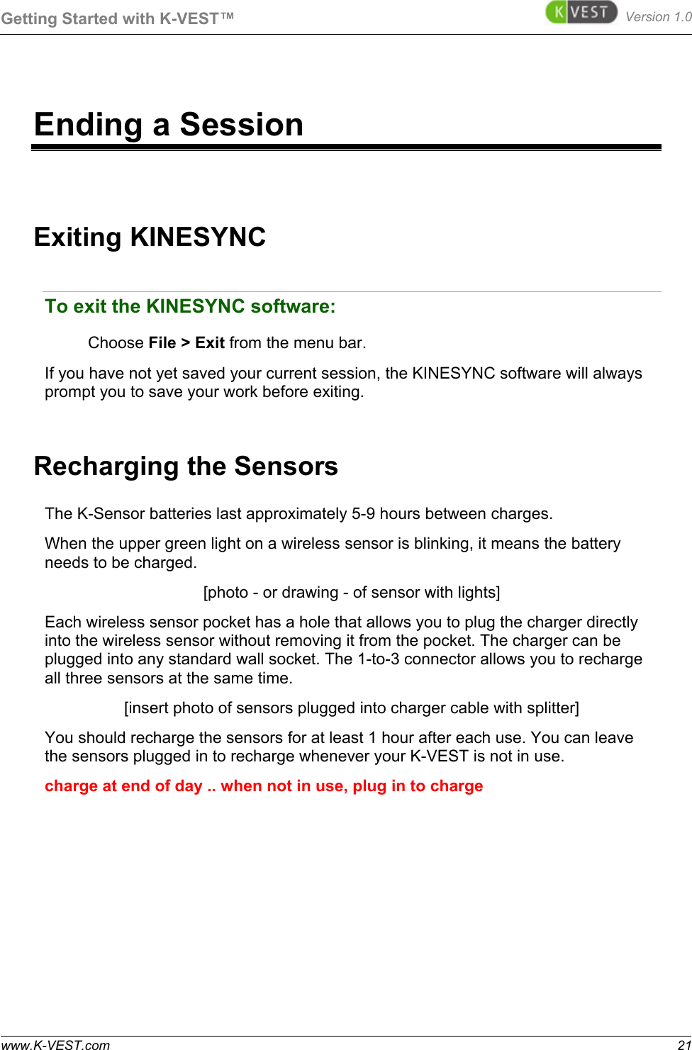 Getting Started with K-VEST™ Version 1.0 www.K-VEST.com 21 Ending a Session Exiting KINESYNC To exit the KINESYNC software: Choose File &gt; Exit from the menu bar. If you have not yet saved your current session, the KINESYNC software will always prompt you to save your work before exiting. Recharging the Sensors The K-Sensor batteries last approximately 5-9 hours between charges.  When the upper green light on a wireless sensor is blinking, it means the battery needs to be charged. [photo - or drawing - of sensor with lights] Each wireless sensor pocket has a hole that allows you to plug the charger directly into the wireless sensor without removing it from the pocket. The charger can be plugged into any standard wall socket. The 1-to-3 connector allows you to recharge all three sensors at the same time. [insert photo of sensors plugged into charger cable with splitter] You should recharge the sensors for at least 1 hour after each use. You can leave the sensors plugged in to recharge whenever your K-VEST is not in use. charge at end of day .. when not in use, plug in to charge  