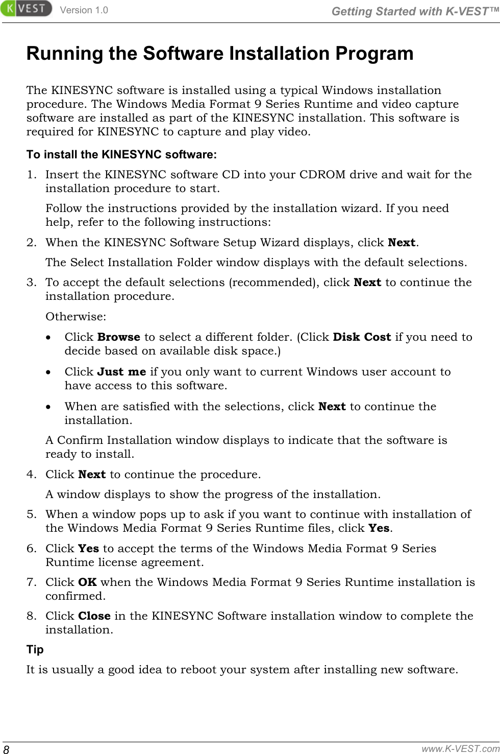 Version 1.0  Getting Started with K-VEST™ 8 www.K-VEST.com Running the Software Installation Program The KINESYNC software is installed using a typical Windows installation procedure. The Windows Media Format 9 Series Runtime and video capture software are installed as part of the KINESYNC installation. This software is required for KINESYNC to capture and play video. To install the KINESYNC software: 1. Insert the KINESYNC software CD into your CDROM drive and wait for the installation procedure to start. Follow the instructions provided by the installation wizard. If you need help, refer to the following instructions:  2. When the KINESYNC Software Setup Wizard displays, click Next. The Select Installation Folder window displays with the default selections.  3. To accept the default selections (recommended), click Next to continue the installation procedure. Otherwise: • Click Browse to select a different folder. (Click Disk Cost if you need to decide based on available disk space.) • Click Just me if you only want to current Windows user account to have access to this software. • When are satisfied with the selections, click Next to continue the installation. A Confirm Installation window displays to indicate that the software is ready to install. 4. Click Next to continue the procedure. A window displays to show the progress of the installation.  5. When a window pops up to ask if you want to continue with installation of the Windows Media Format 9 Series Runtime files, click Yes. 6. Click Yes to accept the terms of the Windows Media Format 9 Series Runtime license agreement.  7. Click OK when the Windows Media Format 9 Series Runtime installation is confirmed. 8. Click Close in the KINESYNC Software installation window to complete the installation. Tip It is usually a good idea to reboot your system after installing new software. 