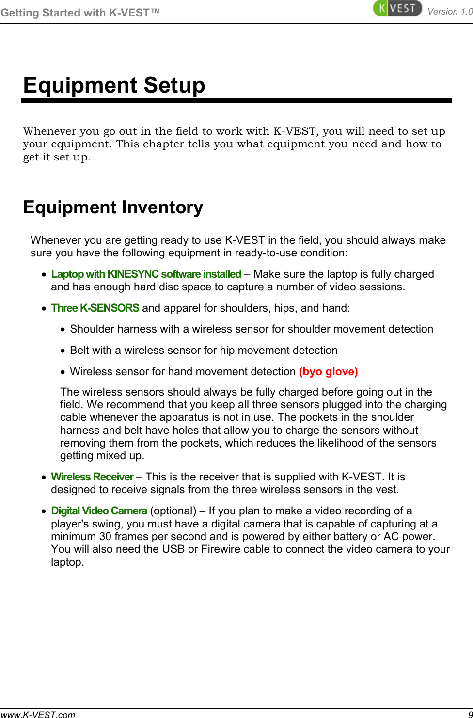 Getting Started with K-VEST™ Version 1.0 www.K-VEST.com 9 Equipment Setup Whenever you go out in the field to work with K-VEST, you will need to set up your equipment. This chapter tells you what equipment you need and how to get it set up. Equipment Inventory Whenever you are getting ready to use K-VEST in the field, you should always make sure you have the following equipment in ready-to-use condition: •  Laptop with KINESYNC software installed – Make sure the laptop is fully charged and has enough hard disc space to capture a number of video sessions.  •  Three K-SENSORS and apparel for shoulders, hips, and hand:  •  Shoulder harness with a wireless sensor for shoulder movement detection  •  Belt with a wireless sensor for hip movement detection •  Wireless sensor for hand movement detection (byo glove) The wireless sensors should always be fully charged before going out in the field. We recommend that you keep all three sensors plugged into the charging cable whenever the apparatus is not in use. The pockets in the shoulder harness and belt have holes that allow you to charge the sensors without removing them from the pockets, which reduces the likelihood of the sensors getting mixed up.  •  Wireless Receiver – This is the receiver that is supplied with K-VEST. It is designed to receive signals from the three wireless sensors in the vest. •  Digital Video Camera (optional) – If you plan to make a video recording of a player&apos;s swing, you must have a digital camera that is capable of capturing at a minimum 30 frames per second and is powered by either battery or AC power. You will also need the USB or Firewire cable to connect the video camera to your laptop. 