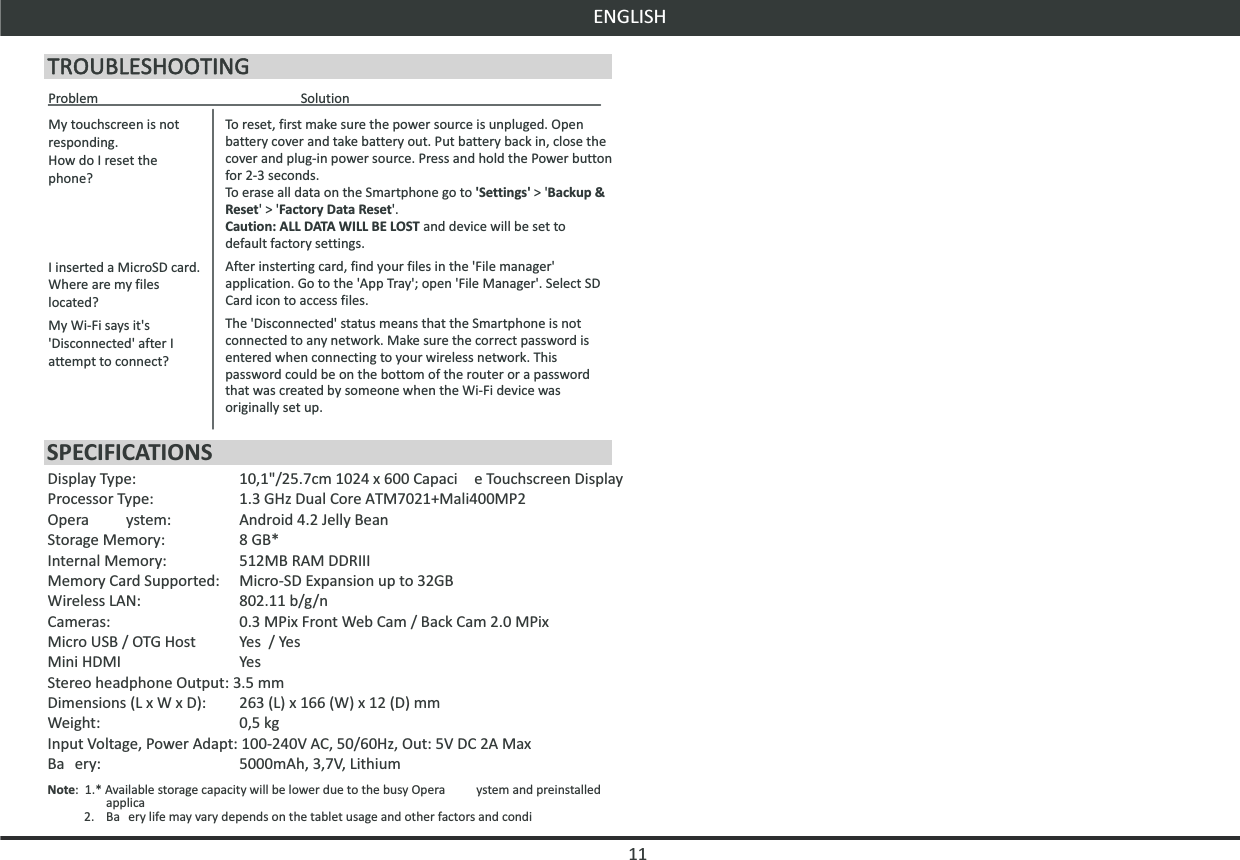 ENGLISH11My touchscreen is not responding.How do I reset the phone?I inserted a MicroSD card. Where are my files located?My Wi-Fi says it&apos;s &apos;Disconnected&apos; after I attempt to connect?To reset, first make sure the power source is unpluged. Open battery cover and take battery out. Put battery back in, close the cover and plug-in power source. Press and hold the Power button for 2-3 seconds.To erase all data on the Smartphone go to &apos;Settings&apos; &gt; &apos;Backup &amp; Reset&apos; &gt; &apos;Factory Data Reset&apos;.Caution: ALL DATA WILL BE LOST and device will be set to default factory settings.After insterting card, find your files in the &apos;File manager&apos; application. Go to the &apos;App Tray&apos;; open &apos;File Manager&apos;. Select SD Card icon to access files.The &apos;Disconnected&apos; status means that the Smartphone is not connected to any network. Make sure the correct password is entered when connecting to your wireless network. This password could be on the bottom of the router or a password that was created by someone when the Wi-Fi device was originally set up.Problem  SolutionDisplay Type:  10,1&quot;/25.7cm 1024 x 600 Capaci e Touchscreen DisplayProcessor Type:  1.3 GHz Dual Core ATM7021+Mali400MP2Opera ystem:  Android 4.2 Jelly BeanStorage Memory:  8 GB*Internal Memory:  512MB RAM DDRIIIMemory Card Supported:  Micro-SD Expansion up to 32GBWireless LAN:  802.11 b/g/nCameras:  0.3 MPix Front Web Cam / Back Cam 2.0 MPixMicro USB / OTG Host  Yes  / YesMini HDMI  YesStereo headphone Output: 3.5 mmDimensions (L x W x D):  263 (L) x 166 (W) x 12 (D) mmWeight:  0,5 kgInput Voltage, Power Adapt: 100-240V AC, 50/60Hz, Out: 5V DC 2A MaxBa ery:  5000mAh, 3,7V, LithiumNote:  1.* Available storage capacity will be lower due to the busy Opera ystem and preinstalled applica  2.  Ba ery life may vary depends on the tablet usage and other factors and condiSPECIFICATIONS