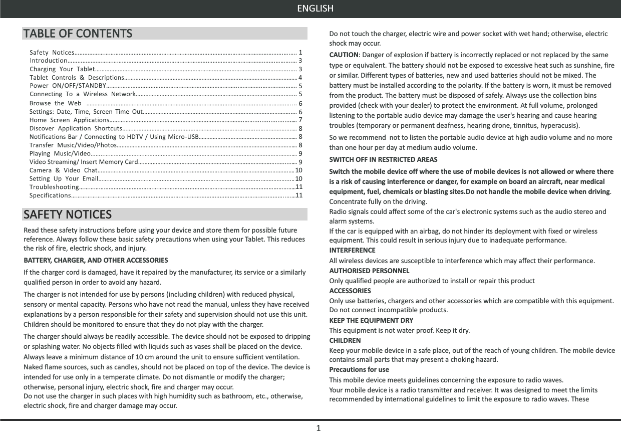 1ENGLISHRead these safety instructions before using your device and store them for possible future reference. Always follow these basic safety precautions when using your Tablet. This reduces the risk of fire, electric shock, and injury.BATTERY, CHARGER, AND OTHER ACCESSORIESIf the charger cord is damaged, have it repaired by the manufacturer, its service or a similarly qualified person in order to avoid any hazard.The charger is not intended for use by persons (including children) with reduced physical, sensory or mental capacity. Persons who have not read the manual, unless they have received explanations by a person responsible for their safety and supervision should not use this unit. Children should be monitored to ensure that they do not play with the charger.The charger should always be readily accessible. The device should not be exposed to dripping or splashing water. No objects filled with liquids such as vases shall be placed on the device. Always leave a minimum distance of 10 cm around the unit to ensure sufficient ventilation. Naked flame sources, such as candles, should not be placed on top of the device. The device is intended for use only in a temperate climate. Do not dismantle or modify the charger; otherwise, personal injury, electric shock, fire and charger may occur.Do not use the charger in such places with high humidity such as bathroom, etc., otherwise, electric shock, fire and charger damage may occur.Do not touch the charger, electric wire and power socket with wet hand; otherwise, electric shock may occur.CAUTION: Danger of explosion if battery is incorrectly replaced or not replaced by the same type or equivalent. The battery should not be exposed to excessive heat such as sunshine, fire or similar. Different types of batteries, new and used batteries should not be mixed. The battery must be installed according to the polarity. If the battery is worn, it must be removed from the product. The battery must be disposed of safely. Always use the collection bins provided (check with your dealer) to protect the environment. At full volume, prolonged listening to the portable audio device may damage the user&apos;s hearing and cause hearing troubles (temporary or permanent deafness, hearing drone, tinnitus, hyperacusis).So we recommend  not to listen the portable audio device at high audio volume and no more than one hour per day at medium audio volume.SWITCH OFF IN RESTRICTED AREASSwitch the mobile device off where the use of mobile devices is not allowed or where there is a risk of causing interference or danger, for example on board an aircraft, near medical equipment, fuel, chemicals or blasting sites.Do not handle the mobile device when driving.  Concentrate fully on the driving.Radio signals could affect some of the car&apos;s electronic systems such as the audio stereo and alarm systems.If the car is equipped with an airbag, do not hinder its deployment with fixed or wireless equipment. This could result in serious injury due to inadequate performance.INTERFERENCEAll wireless devices are susceptible to interference which may affect their performance.AUTHORISED PERSONNELOnly qualified people are authorized to install or repair this productACCESSORIESOnly use batteries, chargers and other accessories which are compatible with this equipment. Do not connect incompatible products.KEEP THE EQUIPMENT DRYThis equipment is not water proof. Keep it dry.CHILDRENKeep your mobile device in a safe place, out of the reach of young children. The mobile device contains small parts that may present a choking hazard.Precautions for useThis mobile device meets guidelines concerning the exposure to radio waves.Your mobile device is a radio transmitter and receiver. It was designed to meet the limits recommended by international guidelines to limit the exposure to radio waves. These 1586911568108107911