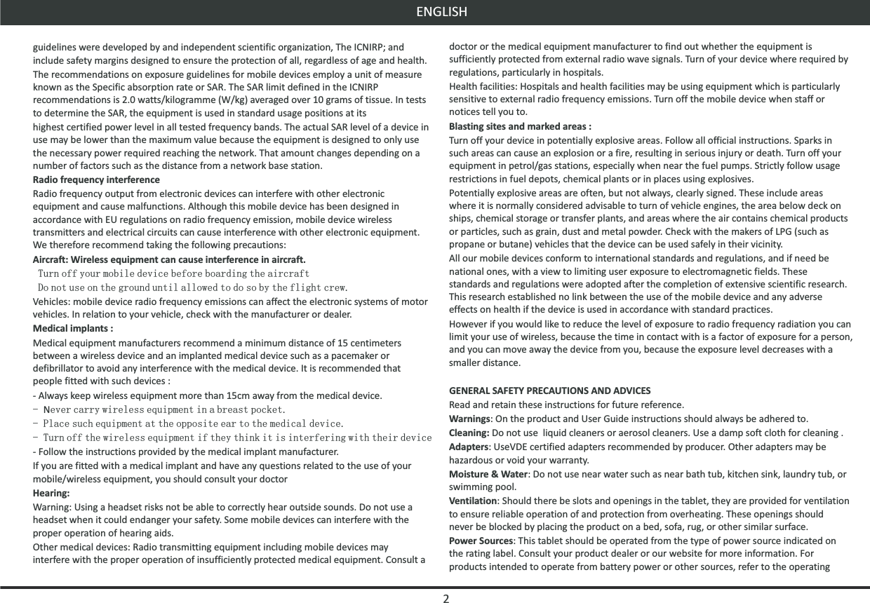 ENGLISHdoctor or the medical equipment manufacturer to find out whether the equipment is sufficiently protected from external radio wave signals. Turn of your device where required by regulations, particularly in hospitals.Health facilities: Hospitals and health facilities may be using equipment which is particularly sensitive to external radio frequency emissions. Turn off the mobile device when staff or notices tell you to.Blasting sites and marked areas :Turn off your device in potentially explosive areas. Follow all official instructions. Sparks in such areas can cause an explosion or a fire, resulting in serious injury or death. Turn off your equipment in petrol/gas stations, especially when near the fuel pumps. Strictly follow usage restrictions in fuel depots, chemical plants or in places using explosives.Potentially explosive areas are often, but not always, clearly signed. These include areas where it is normally considered advisable to turn of vehicle engines, the area below deck on ships, chemical storage or transfer plants, and areas where the air contains chemical products or particles, such as grain, dust and metal powder. Check with the makers of LPG (such as propane or butane) vehicles that the device can be used safely in their vicinity.All our mobile devices conform to international standards and regulations, and if need be national ones, with a view to limiting user exposure to electromagnetic fields. These standards and regulations were adopted after the completion of extensive scientific research. This research established no link between the use of the mobile device and any adverse effects on health if the device is used in accordance with standard practices.However if you would like to reduce the level of exposure to radio frequency radiation you can limit your use of wireless, because the time in contact with is a factor of exposure for a person, and you can move away the device from you, because the exposure level decreases with a smaller distance.GENERAL SAFETY PRECAUTIONS AND ADVICESRead and retain these instructions for future reference.Warnings: On the product and User Guide instructions should always be adhered to.Cleaning: Do not use  liquid cleaners or aerosol cleaners. Use a damp soft cloth for cleaning .Adapters: UseVDE certified adapters recommended by producer. Other adapters may be hazardous or void your warranty.Moisture &amp; Water: Do not use near water such as near bath tub, kitchen sink, laundry tub, or swimming pool.Ventilation: Should there be slots and openings in the tablet, they are provided for ventilation to ensure reliable operation of and protection from overheating. These openings should never be blocked by placing the product on a bed, sofa, rug, or other similar surface.Power Sources: This tablet should be operated from the type of power source indicated on the rating label. Consult your product dealer or our website for more information. For products intended to operate from battery power or other sources, refer to the operating guidelines were developed by and independent scientific organization, The ICNIRP; and include safety margins designed to ensure the protection of all, regardless of age and health. The recommendations on exposure guidelines for mobile devices employ a unit of measure known as the Specific absorption rate or SAR. The SAR limit defined in the ICNIRP recommendations is 2.0 watts/kilogramme (W/kg) averaged over 10 grams of tissue. In tests to determine the SAR, the equipment is used in standard usage positions at itshighest certified power level in all tested frequency bands. The actual SAR level of a device in use may be lower than the maximum value because the equipment is designed to only use the necessary power required reaching the network. That amount changes depending on a number of factors such as the distance from a network base station.Radio frequency interferenceRadio frequency output from electronic devices can interfere with other electronic equipment and cause malfunctions. Although this mobile device has been designed in accordance with EU regulations on radio frequency emission, mobile device wireless transmitters and electrical circuits can cause interference with other electronic equipment. We therefore recommend taking the following precautions:Aircraft: Wireless equipment can cause interference in aircraft. Turn off your mobile device before boarding the aircraft Do not use on the ground until allowed to do so by the flight crew.Vehicles: mobile device radio frequency emissions can affect the electronic systems of motor vehicles. In relation to your vehicle, check with the manufacturer or dealer.Medical implants :Medical equipment manufacturers recommend a minimum distance of 15 centimeters between a wireless device and an implanted medical device such as a pacemaker or defibrillator to avoid any interference with the medical device. It is recommended that people fitted with such devices :- Always keep wireless equipment more than 15cm away from the medical device.- Never carry wireless equipment in a breast pocket.- Place such equipment at the opposite ear to the medical device.- Turn off the wireless equipment if they think it is interfering with their device- Follow the instructions provided by the medical implant manufacturer.If you are fitted with a medical implant and have any questions related to the use of your mobile/wireless equipment, you should consult your doctorHearing:Warning: Using a headset risks not be able to correctly hear outside sounds. Do not use a headset when it could endanger your safety. Some mobile devices can interfere with the proper operation of hearing aids.Other medical devices: Radio transmitting equipment including mobile devices may interfere with the proper operation of insufficiently protected medical equipment. Consult a 2