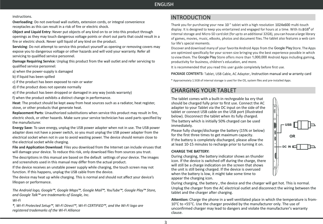 10instructions.Overloading: Do not overload wall outlets, extension cords, or integral convenience receptacles as this can result in a risk of fire or electric shock.Object and Liquid Entry: Never put objects of any kind on to or into this product through openings as they may touch dangerous voltage points or short out parts that could result in a fire or electric shock. Never spill liquid of any kind on the product.Servicing: Do not attempt to service this product yourself as opening or removing covers may expose you to dangerous voltage or other hazards and will void your warranty. Refer all servicing to qualified service personnel.Damage Requiring Service: Unplug this product from the wall outlet and refer servicing to qualified service personnel: a) when the power-supply is damagedb) if liquid has been spilledc) if the product has been exposed to rain or waterd) if the product does not operate normallye) if the product has been dropped or damaged in any way (voids warranty)f) when the product exhibits a distinct change in performance.Heat: The product should be kept away from heat sources such as a radiator, heat register, stove, or other products that generate heat.Replacement Parts: Unauthorized substitutions when service this product may result in fire, electric shock, or other hazards. Make sure your service technician has used parts specified by the manufacturer.Energy Save: To save energy, unplug the USB power adapter when not in use. The USB power adapter does not have a power switch, so you must unplug the USB power adapter from the electrical socket when not in use to avoid wasting power. The device should remain close to the electrical socket while charging.File and Application Download: Files you download from the Internet can include viruses that will damage your device. To reduce this risk, only download files from sources you trust.The descriptions in this manual are based on the default  settings of your device. The images and screenshots used in this manual may differ from the actual product.If the device receives an unstable power supply while charging, the touch screen may not function. If this happens, unplug the USB cable from the device.The device may heat up while charging. This is normal and should not affect your device’s lifespan or performance.The Android logo, Google™, Google Maps™, Google Mail™, YouTube™, Google Play™ Store, and Google Talk™ are trademarks of Google, Inc.Wi-Fi®, Wi-Fi Protected Setup™, Wi-Fi Direct™, Wi-Fi CERTIFIED™, and the Wi-Fi logo are registered trademarks of the Wi-Fi AllianceENGLISH1024x6008Google PlayGoogle Play 1,000,000, Instruction manual and w arranty cardThe tablet comes with a built-in rechrgeable ba ery that should be charged fully prior to ﬁrst use. Connect the AC adapter to your Tablet via the DC input on the side of the tablet or connect USB cable on the USB port (illustrated below). Disconnect the tablet when its fully charged.The battery which is initially 50% charged can be used immediately. Please fully charge/discharge the battery (15% or below) for the first three times to get maximum capacity.If the battery is completely discharged, please allow the  at least 10-15 minutes to recharge prior to turning it on.CHARGE THE BATTERY:During charging, the battery indicator shows an thunder icon. If the device is switched off during the charge, there will still be a charge indication on the screen that shows the unit is still being charged. If the device is overused when the battery is low, it might take some time to appear the charging icon.During charging, the battery , the device and the charger will get hot. This is normal.Unplug the charger from the AC electrical outlet and disconnect the wiring between the tablet and the charger after charging.Attention: Charge the phone in a well ventilated place in which the temperature is from-10°C to +55°C. Use the charger provided by the manufacturer only. The use of unconfirmed charger may lead to dangers and violate the manufacturer&apos;s warranty clause.DC INUSBOR3