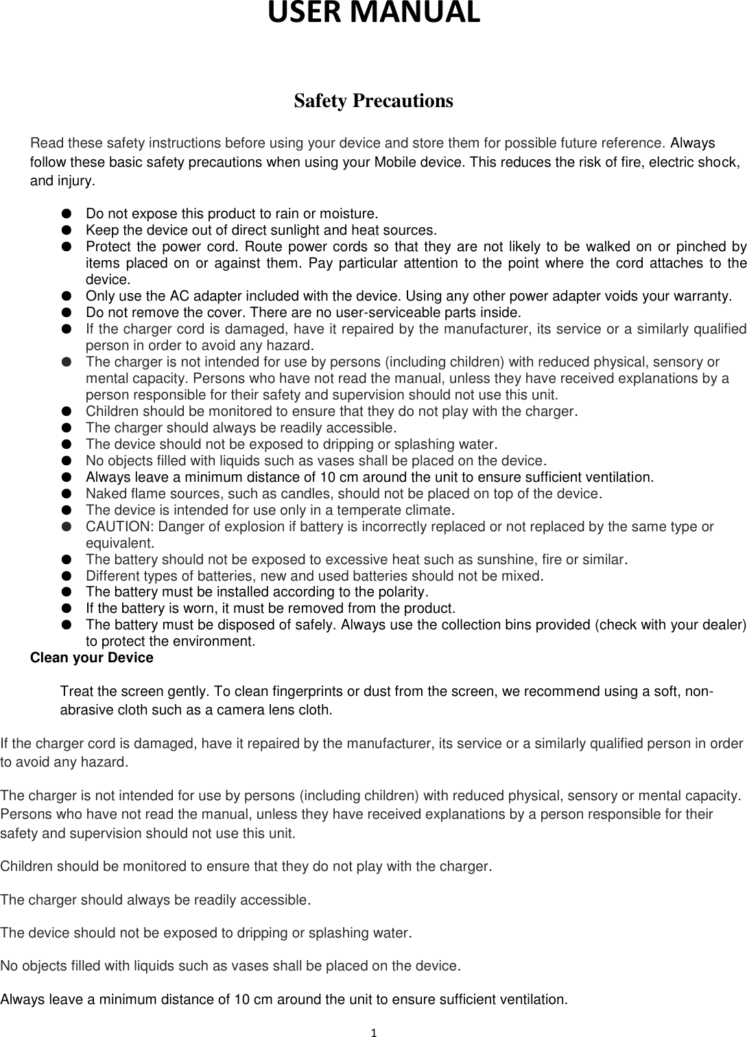  1  USER MANUAL   Safety Precautions  Read these safety instructions before using your device and store them for possible future reference. Always follow these basic safety precautions when using your Mobile device. This reduces the risk of fire, electric shock, and injury. ● Do not expose this product to rain or moisture. ● Keep the device out of direct sunlight and heat sources. ● Protect the power cord. Route power cords so that they are not likely to be walked on or pinched by items  placed on  or against  them.  Pay particular attention  to the point where  the  cord attaches  to the device. ● Only use the AC adapter included with the device. Using any other power adapter voids your warranty. ● Do not remove the cover. There are no user-serviceable parts inside. ● If the charger cord is damaged, have it repaired by the manufacturer, its service or a similarly qualified person in order to avoid any hazard. ● The charger is not intended for use by persons (including children) with reduced physical, sensory or mental capacity. Persons who have not read the manual, unless they have received explanations by a person responsible for their safety and supervision should not use this unit. ● Children should be monitored to ensure that they do not play with the charger. ● The charger should always be readily accessible. ● The device should not be exposed to dripping or splashing water. ● No objects filled with liquids such as vases shall be placed on the device. ● Always leave a minimum distance of 10 cm around the unit to ensure sufficient ventilation. ● Naked flame sources, such as candles, should not be placed on top of the device. ● The device is intended for use only in a temperate climate. ● CAUTION: Danger of explosion if battery is incorrectly replaced or not replaced by the same type or equivalent. ● The battery should not be exposed to excessive heat such as sunshine, fire or similar. ● Different types of batteries, new and used batteries should not be mixed. ● The battery must be installed according to the polarity. ● If the battery is worn, it must be removed from the product. ● The battery must be disposed of safely. Always use the collection bins provided (check with your dealer) to protect the environment. Clean your Device Treat the screen gently. To clean fingerprints or dust from the screen, we recommend using a soft, non-abrasive cloth such as a camera lens cloth. If the charger cord is damaged, have it repaired by the manufacturer, its service or a similarly qualified person in order to avoid any hazard. The charger is not intended for use by persons (including children) with reduced physical, sensory or mental capacity. Persons who have not read the manual, unless they have received explanations by a person responsible for their safety and supervision should not use this unit. Children should be monitored to ensure that they do not play with the charger. The charger should always be readily accessible. The device should not be exposed to dripping or splashing water. No objects filled with liquids such as vases shall be placed on the device. Always leave a minimum distance of 10 cm around the unit to ensure sufficient ventilation. 