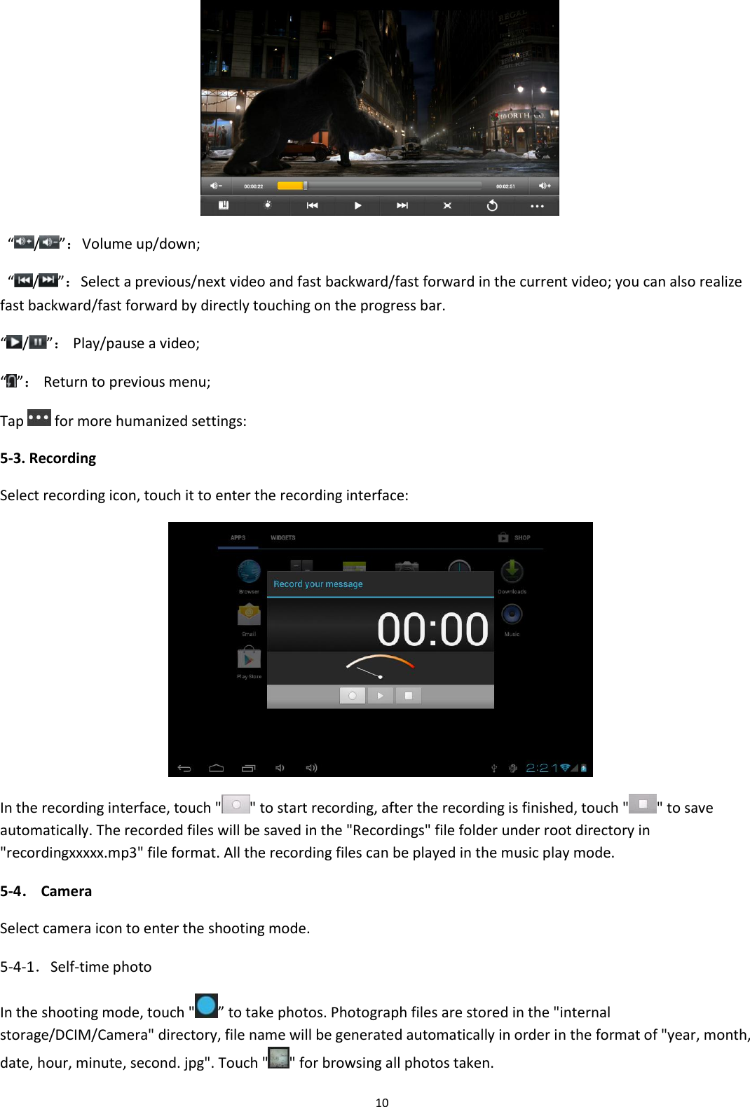  10    “/”：Volume up/down;   “/”：Select a previous/next video and fast backward/fast forward in the current video; you can also realize fast backward/fast forward by directly touching on the progress bar. “/”： Play/pause a video; “ ”： Return to previous menu; Tap   for more humanized settings: 5-3. Recording Select recording icon, touch it to enter the recording interface:  In the recording interface, touch &quot; &quot; to start recording, after the recording is finished, touch &quot; &quot; to save automatically. The recorded files will be saved in the &quot;Recordings&quot; file folder under root directory in &quot;recordingxxxxx.mp3&quot; file format. All the recording files can be played in the music play mode. 5-4． Camera Select camera icon to enter the shooting mode. 5-4-1．Self-time photo In the shooting mode, touch &quot; ” to take photos. Photograph files are stored in the &quot;internal storage/DCIM/Camera&quot; directory, file name will be generated automatically in order in the format of &quot;year, month, date, hour, minute, second. jpg&quot;. Touch &quot; &quot; for browsing all photos taken. 