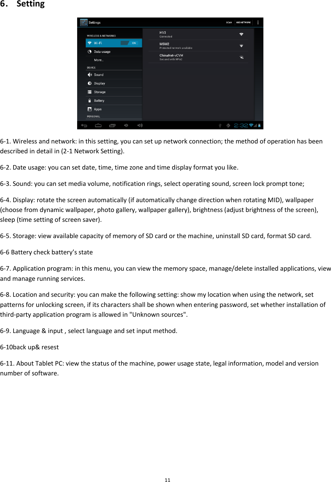  11 6． Setting  6-1. Wireless and network: in this setting, you can set up network connection; the method of operation has been described in detail in (2-1 Network Setting). 6-2. Date usage: you can set date, time, time zone and time display format you like. 6-3. Sound: you can set media volume, notification rings, select operating sound, screen lock prompt tone; 6-4. Display: rotate the screen automatically (if automatically change direction when rotating MID), wallpaper (choose from dynamic wallpaper, photo gallery, wallpaper gallery), brightness (adjust brightness of the screen), sleep (time setting of screen saver). 6-5. Storage: view available capacity of memory of SD card or the machine, uninstall SD card, format SD card. 6-6 Battery check battery’s state 6-7. Application program: in this menu, you can view the memory space, manage/delete installed applications, view and manage running services. 6-8. Location and security: you can make the following setting: show my location when using the network, set patterns for unlocking screen, if its characters shall be shown when entering password, set whether installation of third-party application program is allowed in &quot;Unknown sources&quot;. 6-9. Language &amp; input , select language and set input method. 6-10back up&amp; resest 6-11. About Tablet PC: view the status of the machine, power usage state, legal information, model and version number of software. 