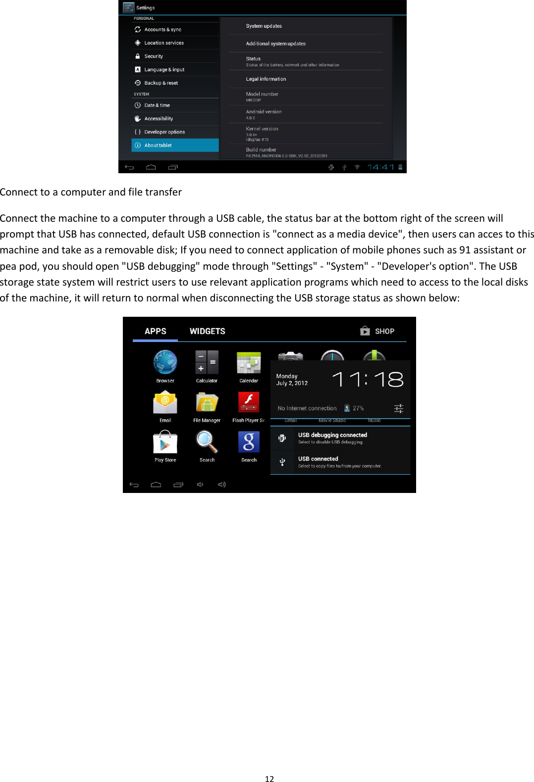  12  Connect to a computer and file transfer Connect the machine to a computer through a USB cable, the status bar at the bottom right of the screen will prompt that USB has connected, default USB connection is &quot;connect as a media device&quot;, then users can acces to this machine and take as a removable disk; If you need to connect application of mobile phones such as 91 assistant or pea pod, you should open &quot;USB debugging&quot; mode through &quot;Settings&quot; - &quot;System&quot; - &quot;Developer&apos;s option&quot;. The USB storage state system will restrict users to use relevant application programs which need to access to the local disks of the machine, it will return to normal when disconnecting the USB storage status as shown below:   