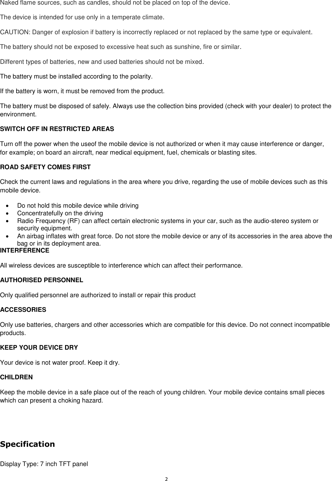  2 Naked flame sources, such as candles, should not be placed on top of the device. The device is intended for use only in a temperate climate. CAUTION: Danger of explosion if battery is incorrectly replaced or not replaced by the same type or equivalent. The battery should not be exposed to excessive heat such as sunshine, fire or similar. Different types of batteries, new and used batteries should not be mixed. The battery must be installed according to the polarity. If the battery is worn, it must be removed from the product. The battery must be disposed of safely. Always use the collection bins provided (check with your dealer) to protect the environment. SWITCH OFF IN RESTRICTED AREAS Turn off the power when the useof the mobile device is not authorized or when it may cause interference or danger, for example; on board an aircraft, near medical equipment, fuel, chemicals or blasting sites. ROAD SAFETY COMES FIRST Check the current laws and regulations in the area where you drive, regarding the use of mobile devices such as this mobile device.   Do not hold this mobile device while driving   Concentratefully on the driving   Radio Frequency (RF) can affect certain electronic systems in your car, such as the audio-stereo system or security equipment.   An airbag inflates with great force. Do not store the mobile device or any of its accessories in the area above the bag or in its deployment area. INTERFERENCE All wireless devices are susceptible to interference which can affect their performance. AUTHORISED PERSONNEL Only qualified personnel are authorized to install or repair this product ACCESSORIES Only use batteries, chargers and other accessories which are compatible for this device. Do not connect incompatible products. KEEP YOUR DEVICE DRY Your device is not water proof. Keep it dry. CHILDREN Keep the mobile device in a safe place out of the reach of young children. Your mobile device contains small pieces which can present a choking hazard.                  Specification  Display Type: 7 inch TFT panel 