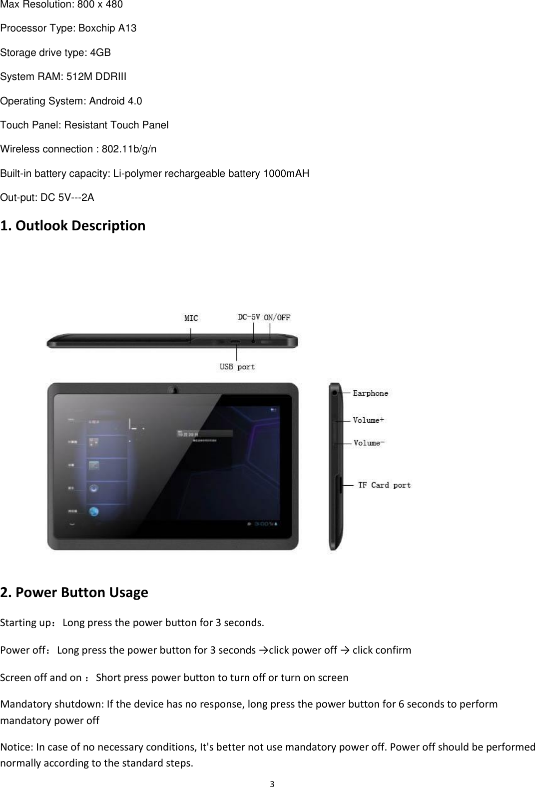  3 Max Resolution: 800 x 480 Processor Type: Boxchip A13 Storage drive type: 4GB System RAM: 512M DDRIII Operating System: Android 4.0 Touch Panel: Resistant Touch Panel Wireless connection : 802.11b/g/n Built-in battery capacity: Li-polymer rechargeable battery 1000mAH Out-put: DC 5V---2A 1. Outlook Description  2. Power Button Usage Starting up：Long press the power button for 3 seconds. Power off：Long press the power button for 3 seconds →click power off → click confirm  Screen off and on ：Short press power button to turn off or turn on screen  Mandatory shutdown: If the device has no response, long press the power button for 6 seconds to perform mandatory power off Notice: In case of no necessary conditions, It&apos;s better not use mandatory power off. Power off should be performed normally according to the standard steps. 