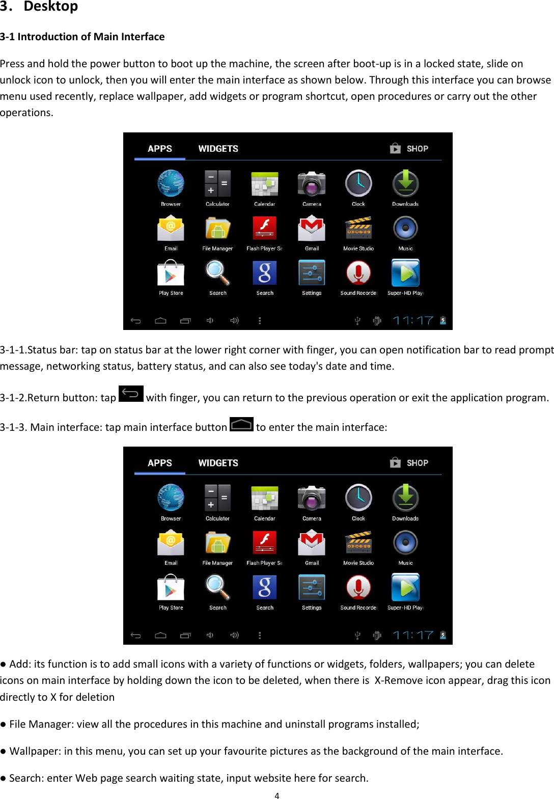  4 3．Desktop 3-1 Introduction of Main Interface Press and hold the power button to boot up the machine, the screen after boot-up is in a locked state, slide on unlock icon to unlock, then you will enter the main interface as shown below. Through this interface you can browse menu used recently, replace wallpaper, add widgets or program shortcut, open procedures or carry out the other operations.                                                   3-1-1.Status bar: tap on status bar at the lower right corner with finger, you can open notification bar to read prompt message, networking status, battery status, and can also see today&apos;s date and time. 3-1-2.Return button: tap   with finger, you can return to the previous operation or exit the application program. 3-1-3. Main interface: tap main interface button   to enter the main interface:                                                  ● Add: its function is to add small icons with a variety of functions or widgets, folders, wallpapers; you can delete icons on main interface by holding down the icon to be deleted, when there is  X-Remove icon appear, drag this icon directly to X for deletion  ● File Manager: view all the procedures in this machine and uninstall programs installed; ● Wallpaper: in this menu, you can set up your favourite pictures as the background of the main interface. ● Search: enter Web page search waiting state, input website here for search. 