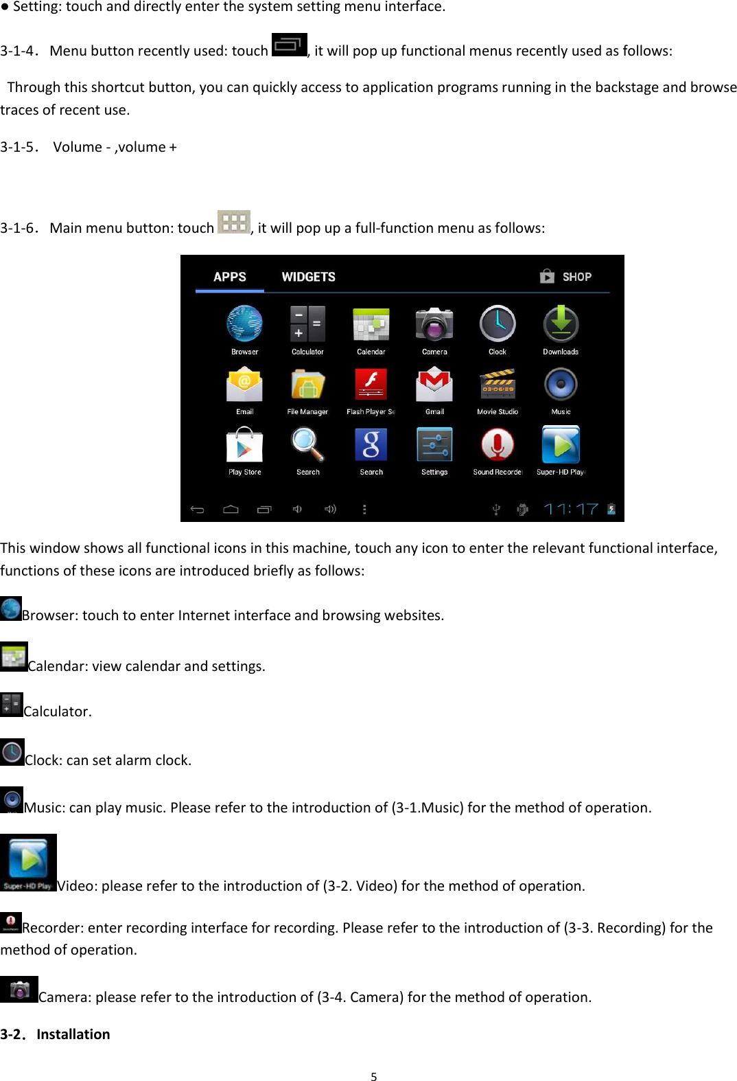  5 ● Setting: touch and directly enter the system setting menu interface. 3-1-4．Menu button recently used: touch  , it will pop up functional menus recently used as follows:   Through this shortcut button, you can quickly access to application programs running in the backstage and browse traces of recent use. 3-1-5． Volume - ,volume +  3-1-6．Main menu button: touch  , it will pop up a full-function menu as follows:  This window shows all functional icons in this machine, touch any icon to enter the relevant functional interface, functions of these icons are introduced briefly as follows: Browser: touch to enter Internet interface and browsing websites. Calendar: view calendar and settings. Calculator. Clock: can set alarm clock. Music: can play music. Please refer to the introduction of (3-1.Music) for the method of operation. Video: please refer to the introduction of (3-2. Video) for the method of operation. Recorder: enter recording interface for recording. Please refer to the introduction of (3-3. Recording) for the method of operation.  Camera: please refer to the introduction of (3-4. Camera) for the method of operation.  3-2．Installation  
