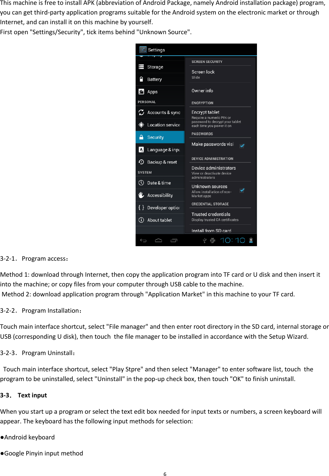  6 This machine is free to install APK (abbreviation of Android Package, namely Android installation package) program, you can get third-party application programs suitable for the Android system on the electronic market or through Internet, and can install it on this machine by yourself. First open &quot;Settings/Security&quot;, tick items behind &quot;Unknown Source&quot;.  3-2-1．Program access： Method 1: download through Internet, then copy the application program into TF card or U disk and then insert it into the machine; or copy files from your computer through USB cable to the machine.  Method 2: download application program through &quot;Application Market&quot; in this machine to your TF card. 3-2-2．Program Installation： Touch main interface shortcut, select &quot;File manager&quot; and then enter root directory in the SD card, internal storage or USB (corresponding U disk), then touch  the file manager to be installed in accordance with the Setup Wizard. 3-2-3．Program Uninstall：   Touch main interface shortcut, select &quot;Play Stpre&quot; and then select &quot;Manager&quot; to enter software list, touch  the program to be uninstalled, select &quot;Uninstall&quot; in the pop-up check box, then touch &quot;OK&quot; to finish uninstall. 3-3． Text input When you start up a program or select the text edit box needed for input texts or numbers, a screen keyboard will appear. The keyboard has the following input methods for selection: ●Android keyboard ●Google Pinyin input method 