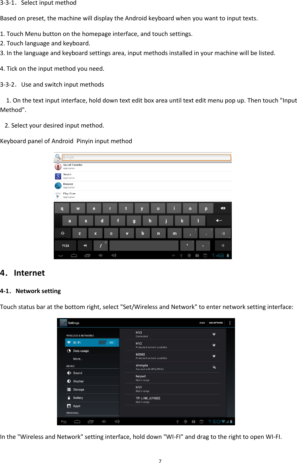  7 3-3-1．Select input method Based on preset, the machine will display the Android keyboard when you want to input texts. 1. Touch Menu button on the homepage interface, and touch settings. 2. Touch language and keyboard. 3. In the language and keyboard settings area, input methods installed in your machine will be listed.     4. Tick on the input method you need. 3-3-2．Use and switch input methods     1. On the text input interface, hold down text edit box area until text edit menu pop up. Then touch &quot;Input Method&quot;.    2. Select your desired input method. Keyboard panel of Android  Pinyin input method    4．Internet 4-1．Network setting Touch status bar at the bottom right, select &quot;Set/Wireless and Network&quot; to enter network setting interface:  In the &quot;Wireless and Network&quot; setting interface, hold down &quot;WI-FI&quot; and drag to the right to open WI-FI. 